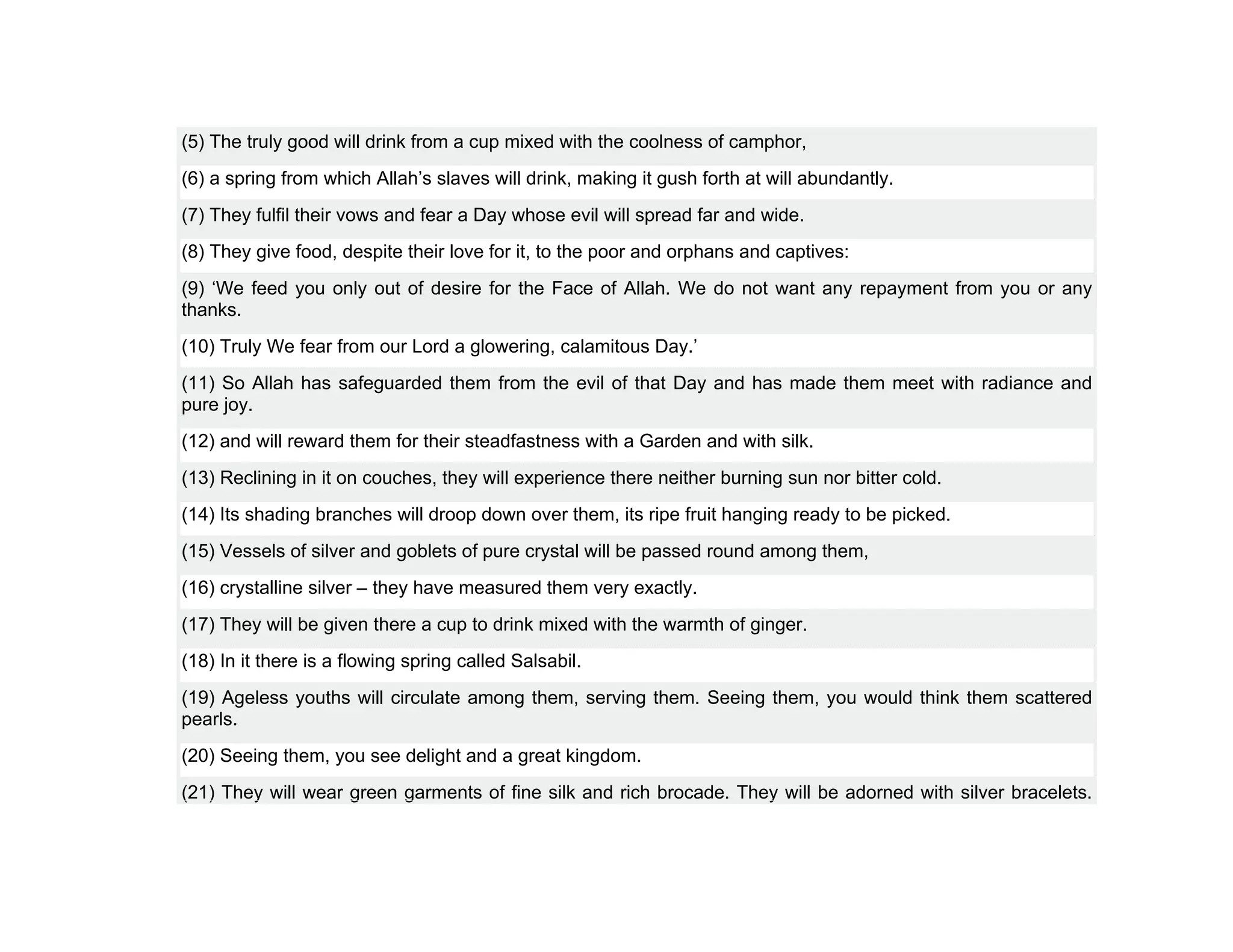 (5) The truly good will drink from a cup mixed with the coolness of camphor,
(6) a spring from which Allah’s slaves will drink, making it gush forth at will abundantly.
(7) They fulfil their vows and fear a Day whose evil will spread far and wide.
(8) They give food, despite their love for it, to the poor and orphans and captives:
(9) ‘We feed you only out of desire for the Face of Allah. We do not want any repayment from you or any
thanks.
(10) Truly We fear from our Lord a glowering, calamitous Day.’
(11) So Allah has safeguarded them from the evil of that Day and has made them meet with radiance and
pure joy.
(12) and will reward them for their steadfastness with a Garden and with silk.
(13) Reclining in it on couches, they will experience there neither burning sun nor bitter cold.
(14) Its shading branches will droop down over them, its ripe fruit hanging ready to be picked.
(15) Vessels of silver and goblets of pure crystal will be passed round among them,
(16) crystalline silver – they have measured them very exactly.
(17) They will be given there a cup to drink mixed with the warmth of ginger.
(18) In it there is a flowing spring called Salsabil.
(19) Ageless youths will circulate among them, serving them. Seeing them, you would think them scattered
pearls.
(20) Seeing them, you see delight and a great kingdom.
(21) They will wear green garments of fine silk and rich brocade. They will be adorned with silver bracelets.
 
