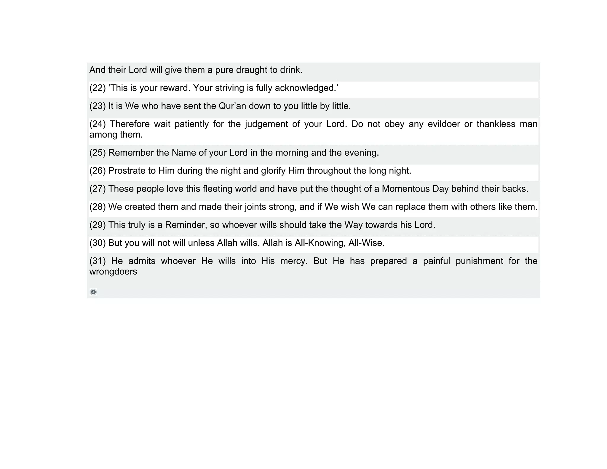 And their Lord will give them a pure draught to drink.
(22) ‘This is your reward. Your striving is fully acknowledged.’
(23) It is We who have sent the Qur’an down to you little by little.
(24) Therefore wait patiently for the judgement of your Lord. Do not obey any evildoer or thankless man
among them.
(25) Remember the Name of your Lord in the morning and the evening.
(26) Prostrate to Him during the night and glorify Him throughout the long night.
(27) These people love this fleeting world and have put the thought of a Momentous Day behind their backs.
(28) We created them and made their joints strong, and if We wish We can replace them with others like them.
(29) This truly is a Reminder, so whoever wills should take the Way towards his Lord.
(30) But you will not will unless Allah wills. Allah is All-Knowing, All-Wise.
(31) He admits whoever He wills into His mercy. But He has prepared a painful punishment for the
wrongdoers
 