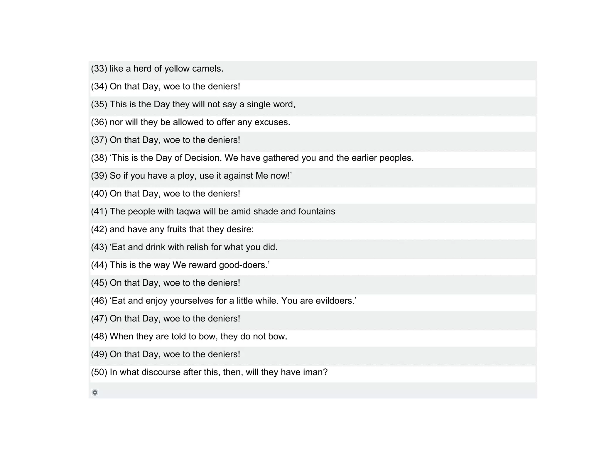 (33) like a herd of yellow camels.
(34) On that Day, woe to the deniers!
(35) This is the Day they will not say a single word,
(36) nor will they be allowed to offer any excuses.
(37) On that Day, woe to the deniers!
(38) ‘This is the Day of Decision. We have gathered you and the earlier peoples.
(39) So if you have a ploy, use it against Me now!’
(40) On that Day, woe to the deniers!
(41) The people with taqwa will be amid shade and fountains
(42) and have any fruits that they desire:
(43) ‘Eat and drink with relish for what you did.
(44) This is the way We reward good-doers.’
(45) On that Day, woe to the deniers!
(46) ‘Eat and enjoy yourselves for a little while. You are evildoers.’
(47) On that Day, woe to the deniers!
(48) When they are told to bow, they do not bow.
(49) On that Day, woe to the deniers!
(50) In what discourse after this, then, will they have iman?
 