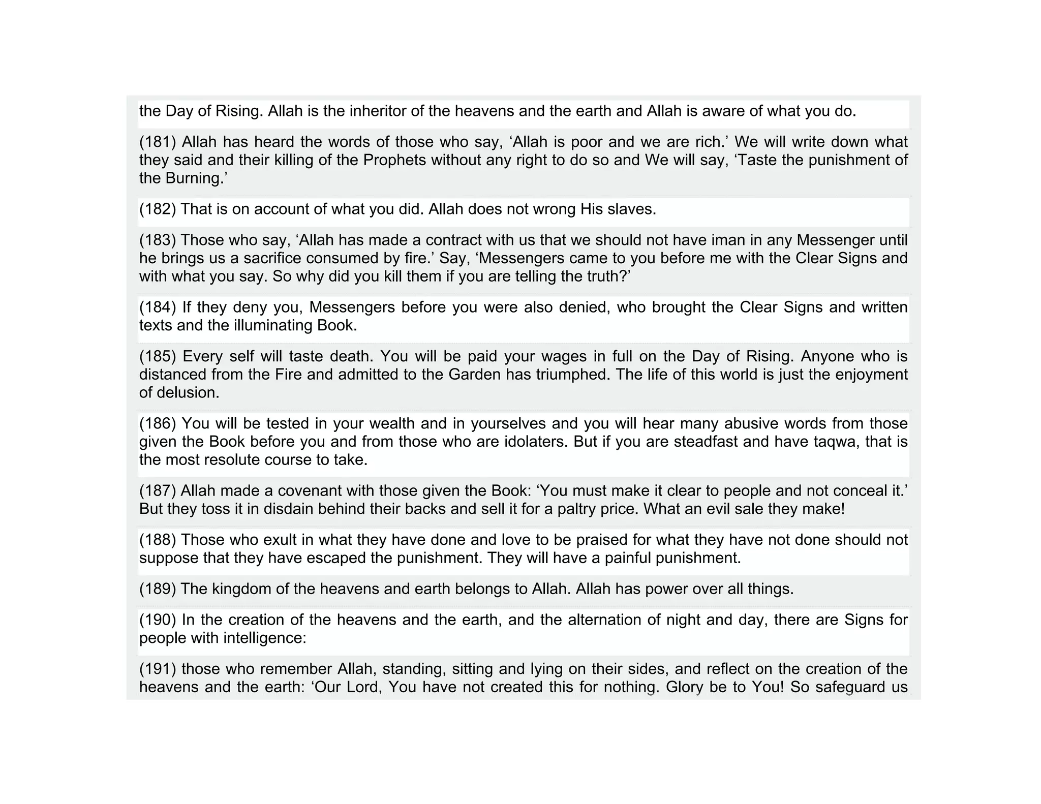 the Day of Rising. Allah is the inheritor of the heavens and the earth and Allah is aware of what you do.
(181) Allah has heard the words of those who say, ‘Allah is poor and we are rich.’ We will write down what
they said and their killing of the Prophets without any right to do so and We will say, ‘Taste the punishment of
the Burning.’
(182) That is on account of what you did. Allah does not wrong His slaves.
(183) Those who say, ‘Allah has made a contract with us that we should not have iman in any Messenger until
he brings us a sacrifice consumed by fire.’ Say, ‘Messengers came to you before me with the Clear Signs and
with what you say. So why did you kill them if you are telling the truth?’
(184) If they deny you, Messengers before you were also denied, who brought the Clear Signs and written
texts and the illuminating Book.
(185) Every self will taste death. You will be paid your wages in full on the Day of Rising. Anyone who is
distanced from the Fire and admitted to the Garden has triumphed. The life of this world is just the enjoyment
of delusion.
(186) You will be tested in your wealth and in yourselves and you will hear many abusive words from those
given the Book before you and from those who are idolaters. But if you are steadfast and have taqwa, that is
the most resolute course to take.
(187) Allah made a covenant with those given the Book: ‘You must make it clear to people and not conceal it.’
But they toss it in disdain behind their backs and sell it for a paltry price. What an evil sale they make!
(188) Those who exult in what they have done and love to be praised for what they have not done should not
suppose that they have escaped the punishment. They will have a painful punishment.
(189) The kingdom of the heavens and earth belongs to Allah. Allah has power over all things.
(190) In the creation of the heavens and the earth, and the alternation of night and day, there are Signs for
people with intelligence:
(191) those who remember Allah, standing, sitting and lying on their sides, and reflect on the creation of the
heavens and the earth: ‘Our Lord, You have not created this for nothing. Glory be to You! So safeguard us
 