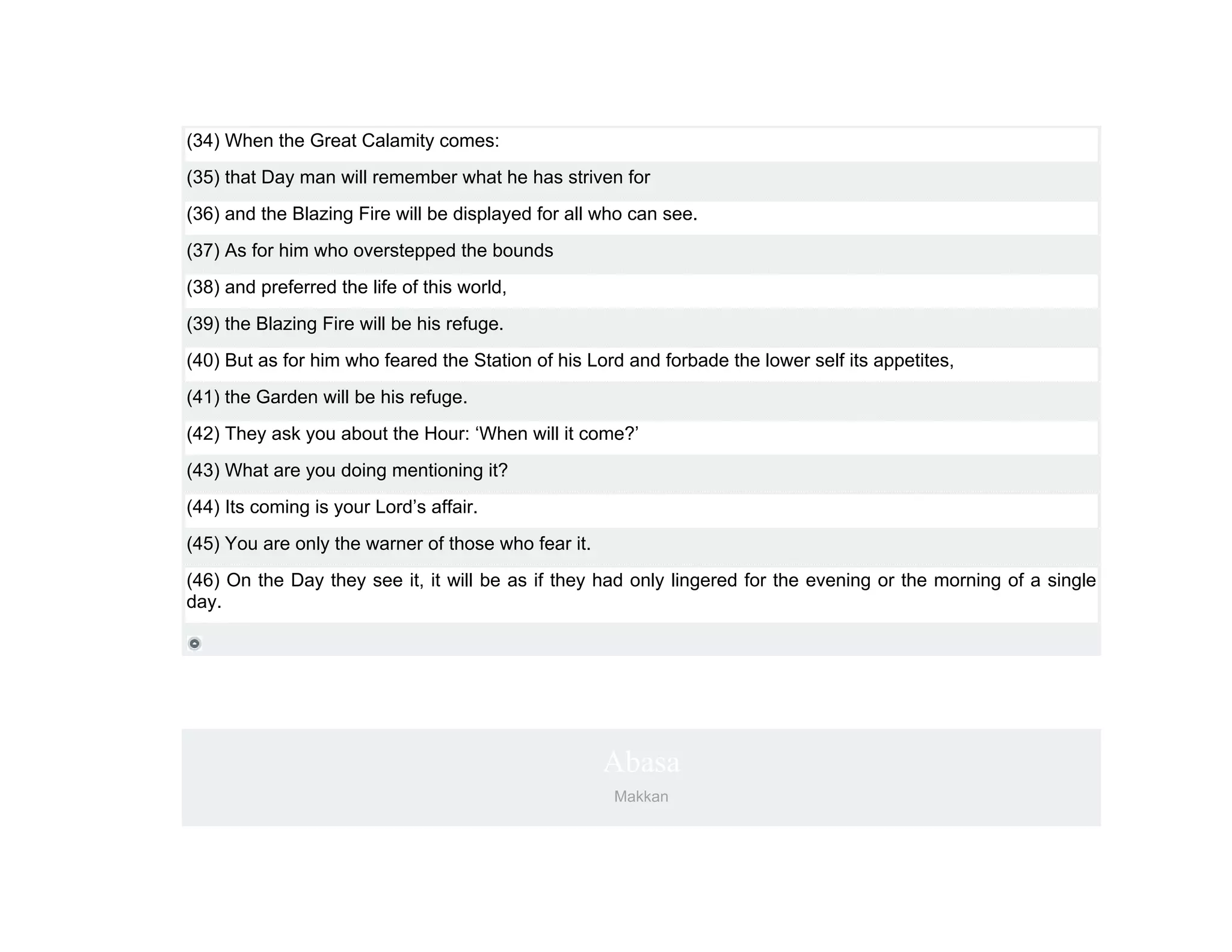 (34) When the Great Calamity comes:
(35) that Day man will remember what he has striven for
(36) and the Blazing Fire will be displayed for all who can see.
(37) As for him who overstepped the bounds
(38) and preferred the life of this world,
(39) the Blazing Fire will be his refuge.
(40) But as for him who feared the Station of his Lord and forbade the lower self its appetites,
(41) the Garden will be his refuge.
(42) They ask you about the Hour: ‘When will it come?’
(43) What are you doing mentioning it?
(44) Its coming is your Lord’s affair.
(45) You are only the warner of those who fear it.
(46) On the Day they see it, it will be as if they had only lingered for the evening or the morning of a single
day.




                                                     Abasa
                                                     Makkan
 