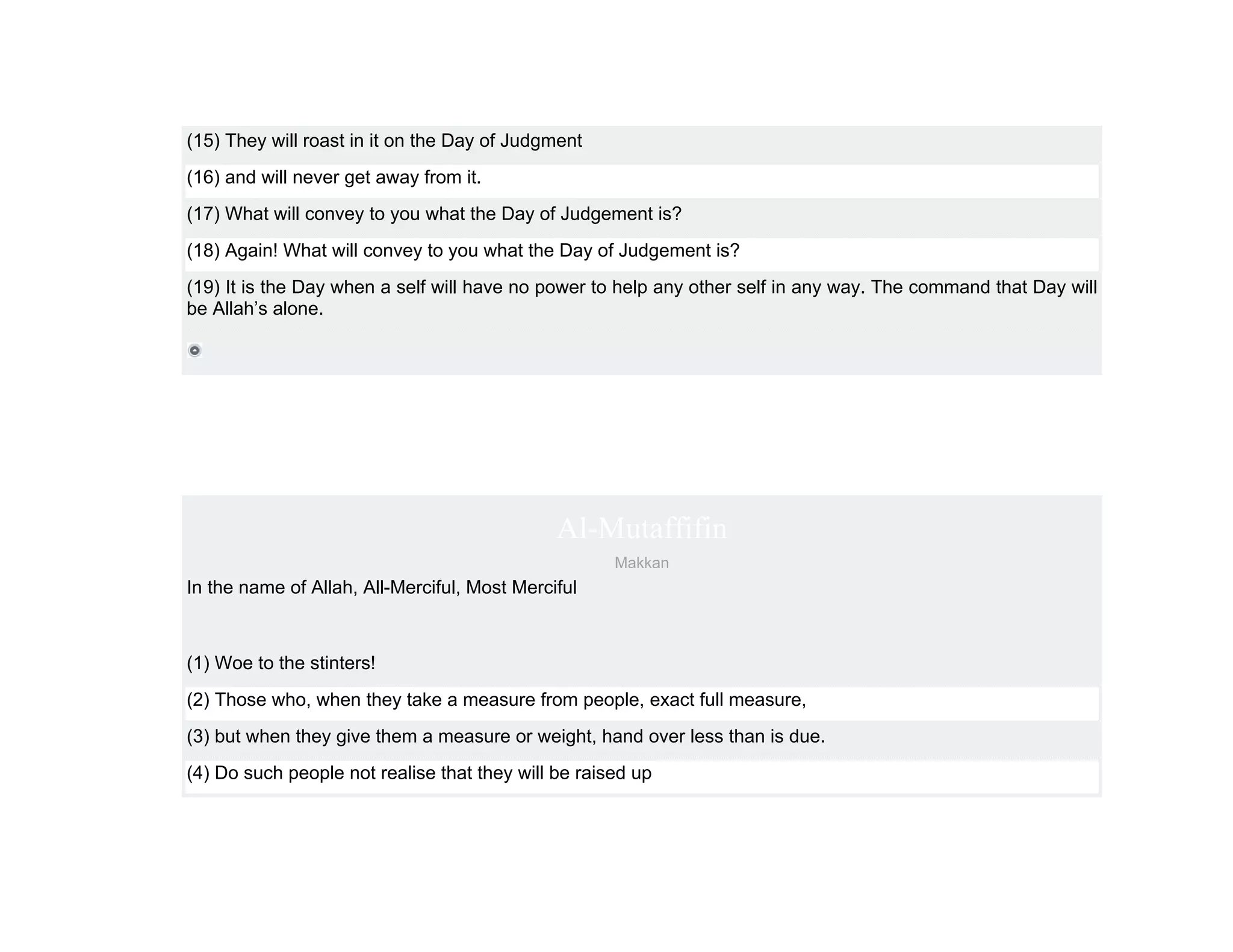 (15) They will roast in it on the Day of Judgment
(16) and will never get away from it.
(17) What will convey to you what the Day of Judgement is?
(18) Again! What will convey to you what the Day of Judgement is?
(19) It is the Day when a self will have no power to help any other self in any way. The command that Day will
be Allah’s alone.




                                              Al-Mutaffifin
                                                     Makkan
In the name of Allah, All-Merciful, Most Merciful



(1) Woe to the stinters!
(2) Those who, when they take a measure from people, exact full measure,
(3) but when they give them a measure or weight, hand over less than is due.
(4) Do such people not realise that they will be raised up
 