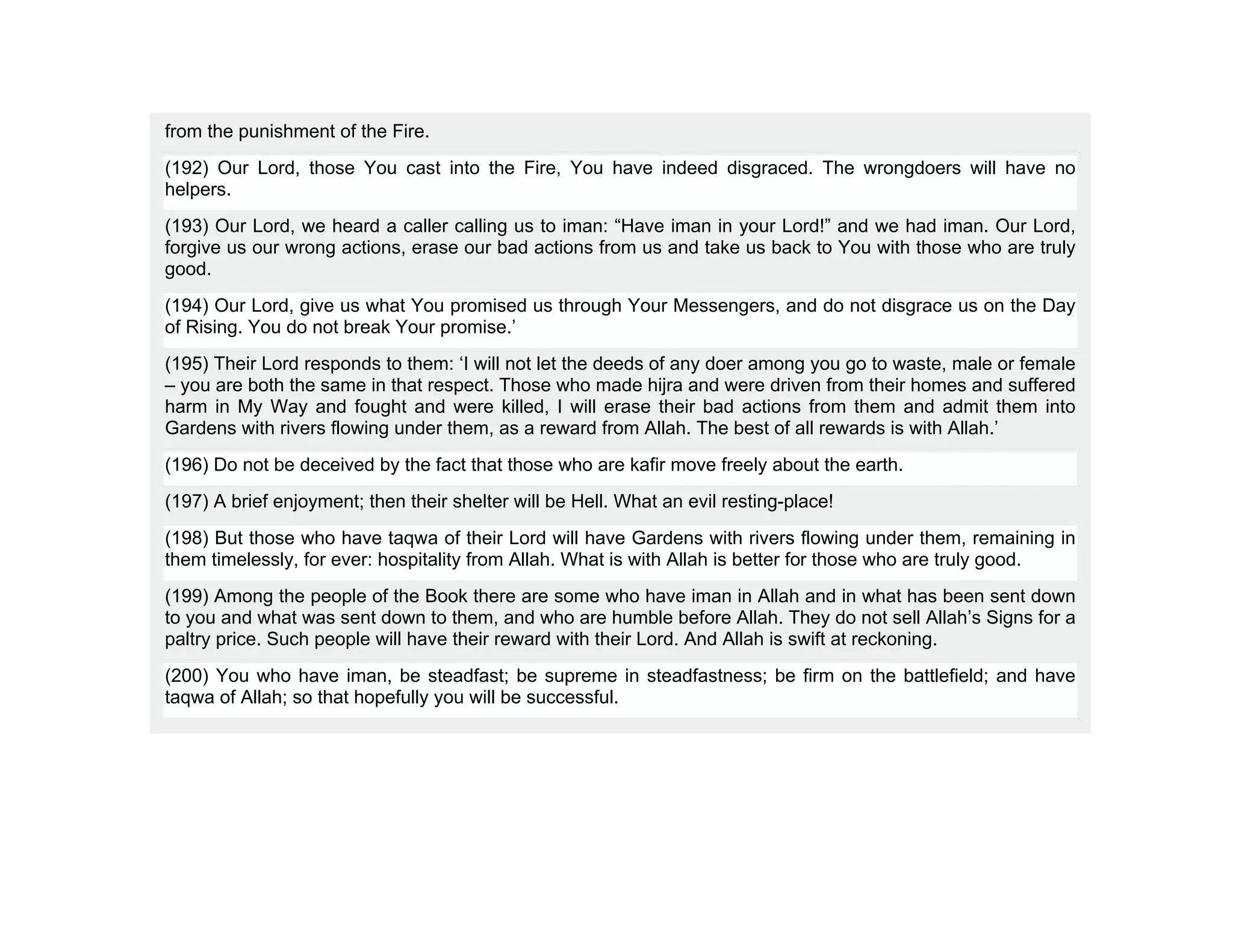from the punishment of the Fire.
(192) Our Lord, those You cast into the Fire, You have indeed disgraced. The wrongdoers will have no
helpers.
(193) Our Lord, we heard a caller calling us to iman: “Have iman in your Lord!” and we had iman. Our Lord,
forgive us our wrong actions, erase our bad actions from us and take us back to You with those who are truly
good.
(194) Our Lord, give us what You promised us through Your Messengers, and do not disgrace us on the Day
of Rising. You do not break Your promise.’
(195) Their Lord responds to them: ‘I will not let the deeds of any doer among you go to waste, male or female
– you are both the same in that respect. Those who made hijra and were driven from their homes and suffered
harm in My Way and fought and were killed, I will erase their bad actions from them and admit them into
Gardens with rivers flowing under them, as a reward from Allah. The best of all rewards is with Allah.’
(196) Do not be deceived by the fact that those who are kafir move freely about the earth.
(197) A brief enjoyment; then their shelter will be Hell. What an evil resting-place!
(198) But those who have taqwa of their Lord will have Gardens with rivers flowing under them, remaining in
them timelessly, for ever: hospitality from Allah. What is with Allah is better for those who are truly good.
(199) Among the people of the Book there are some who have iman in Allah and in what has been sent down
to you and what was sent down to them, and who are humble before Allah. They do not sell Allah’s Signs for a
paltry price. Such people will have their reward with their Lord. And Allah is swift at reckoning.
(200) You who have iman, be steadfast; be supreme in steadfastness; be firm on the battlefield; and have
taqwa of Allah; so that hopefully you will be successful.
 