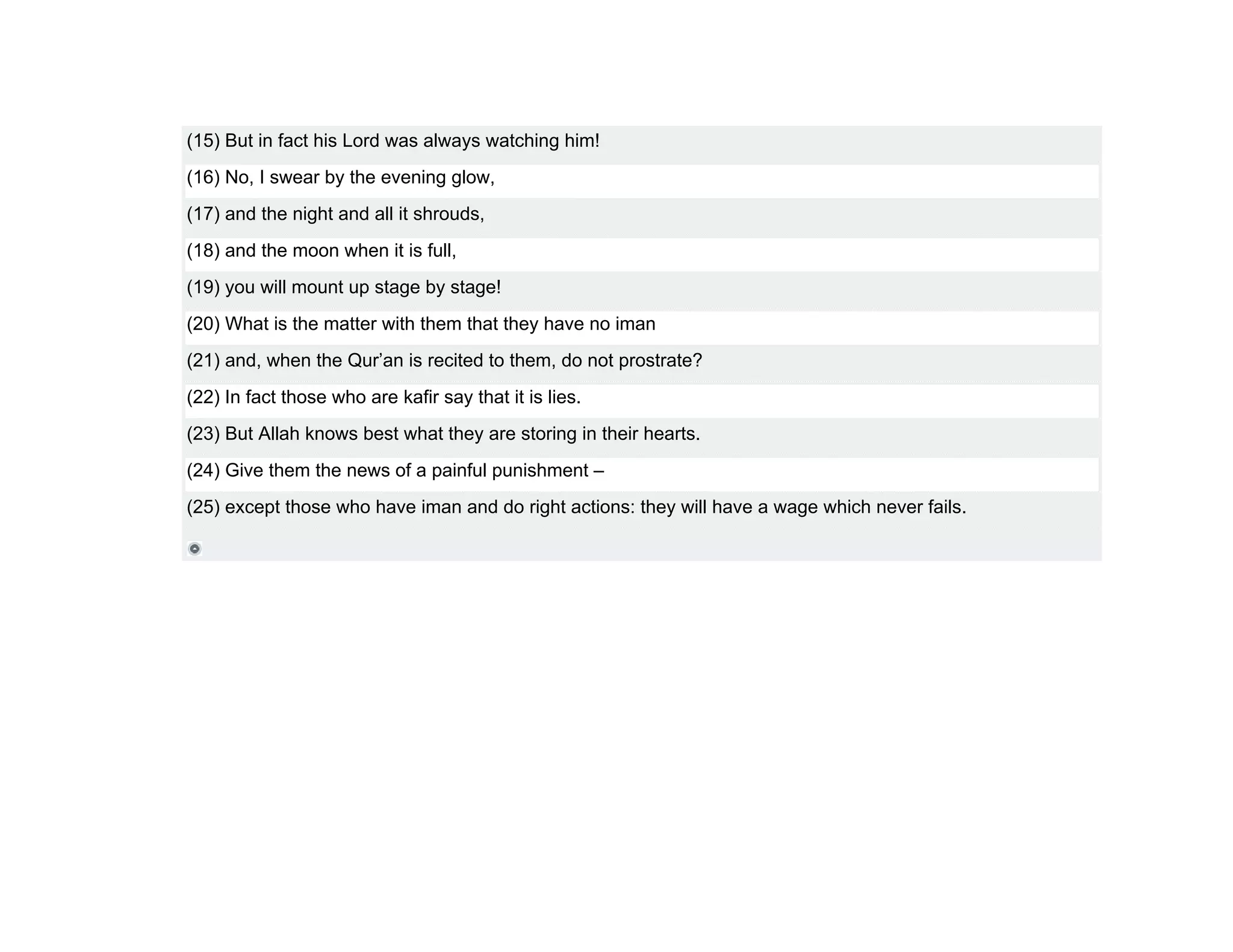 (15) But in fact his Lord was always watching him!
(16) No, I swear by the evening glow,
(17) and the night and all it shrouds,
(18) and the moon when it is full,
(19) you will mount up stage by stage!
(20) What is the matter with them that they have no iman
(21) and, when the Qur’an is recited to them, do not prostrate?
(22) In fact those who are kafir say that it is lies.
(23) But Allah knows best what they are storing in their hearts.
(24) Give them the news of a painful punishment –
(25) except those who have iman and do right actions: they will have a wage which never fails.
 