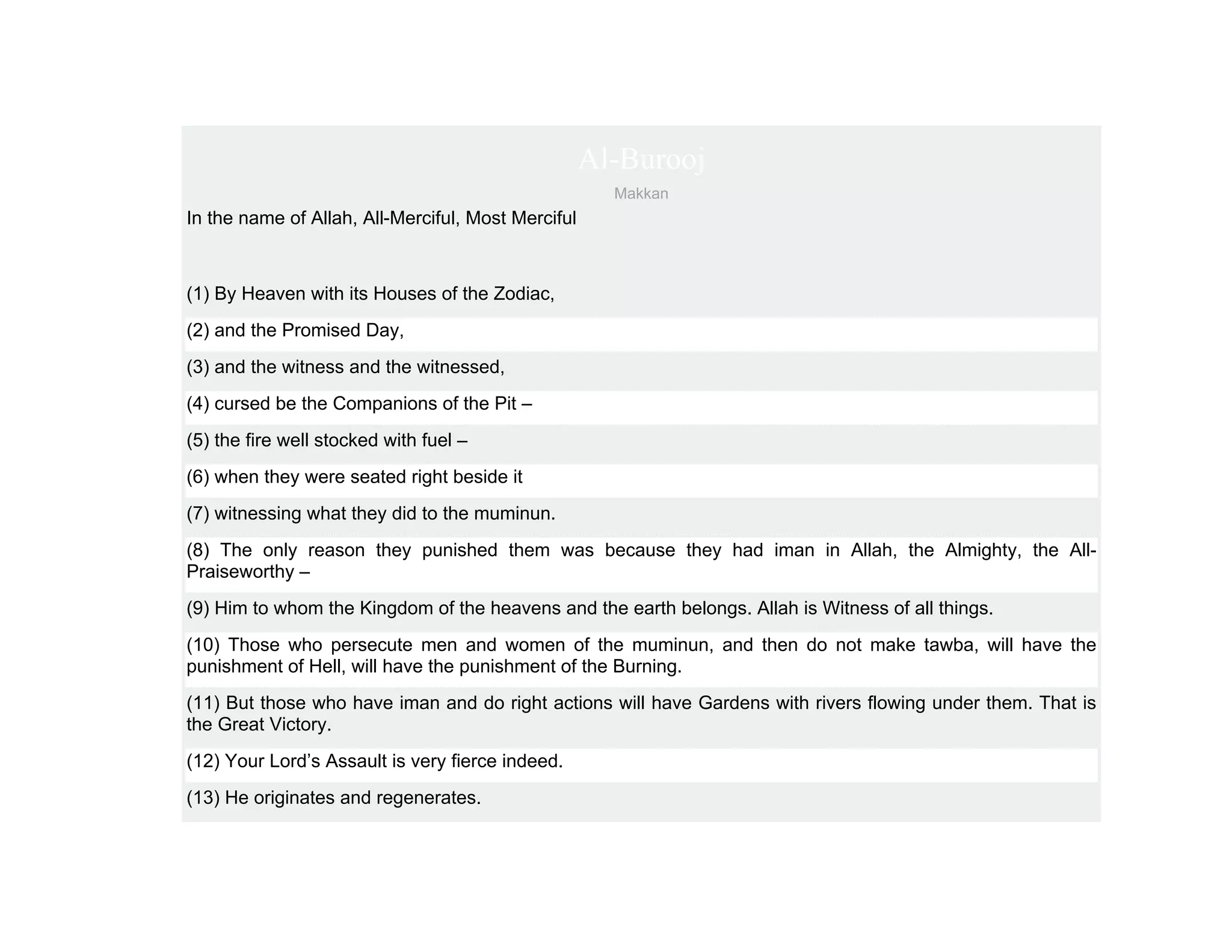 Al-Burooj
                                                      Makkan
In the name of Allah, All-Merciful, Most Merciful



(1) By Heaven with its Houses of the Zodiac,
(2) and the Promised Day,
(3) and the witness and the witnessed,
(4) cursed be the Companions of the Pit –
(5) the fire well stocked with fuel –
(6) when they were seated right beside it
(7) witnessing what they did to the muminun.
(8) The only reason they punished them was because they had iman in Allah, the Almighty, the All-
Praiseworthy –
(9) Him to whom the Kingdom of the heavens and the earth belongs. Allah is Witness of all things.
(10) Those who persecute men and women of the muminun, and then do not make tawba, will have the
punishment of Hell, will have the punishment of the Burning.
(11) But those who have iman and do right actions will have Gardens with rivers flowing under them. That is
the Great Victory.
(12) Your Lord’s Assault is very fierce indeed.
(13) He originates and regenerates.
 