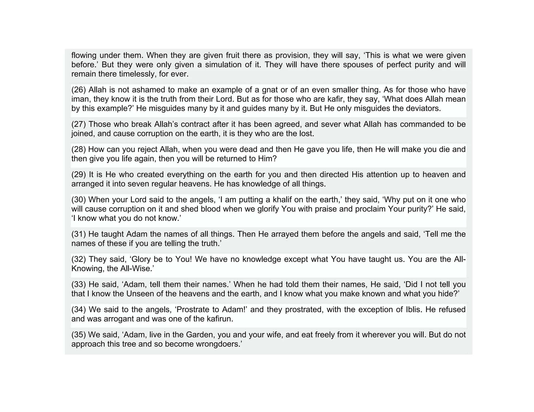 flowing under them. When they are given fruit there as provision, they will say, ‘This is what we were given
before.’ But they were only given a simulation of it. They will have there spouses of perfect purity and will
remain there timelessly, for ever.
(26) Allah is not ashamed to make an example of a gnat or of an even smaller thing. As for those who have
iman, they know it is the truth from their Lord. But as for those who are kafir, they say, ‘What does Allah mean
by this example?’ He misguides many by it and guides many by it. But He only misguides the deviators.
(27) Those who break Allah’s contract after it has been agreed, and sever what Allah has commanded to be
joined, and cause corruption on the earth, it is they who are the lost.
(28) How can you reject Allah, when you were dead and then He gave you life, then He will make you die and
then give you life again, then you will be returned to Him?
(29) It is He who created everything on the earth for you and then directed His attention up to heaven and
arranged it into seven regular heavens. He has knowledge of all things.
(30) When your Lord said to the angels, ‘I am putting a khalif on the earth,’ they said, ‘Why put on it one who
will cause corruption on it and shed blood when we glorify You with praise and proclaim Your purity?’ He said,
‘I know what you do not know.’
(31) He taught Adam the names of all things. Then He arrayed them before the angels and said, ‘Tell me the
names of these if you are telling the truth.’
(32) They said, ‘Glory be to You! We have no knowledge except what You have taught us. You are the All-
Knowing, the All-Wise.’
(33) He said, ‘Adam, tell them their names.’ When he had told them their names, He said, ‘Did I not tell you
that I know the Unseen of the heavens and the earth, and I know what you make known and what you hide?’
(34) We said to the angels, ‘Prostrate to Adam!’ and they prostrated, with the exception of Iblis. He refused
and was arrogant and was one of the kafirun.
(35) We said, ‘Adam, live in the Garden, you and your wife, and eat freely from it wherever you will. But do not
approach this tree and so become wrongdoers.’
 