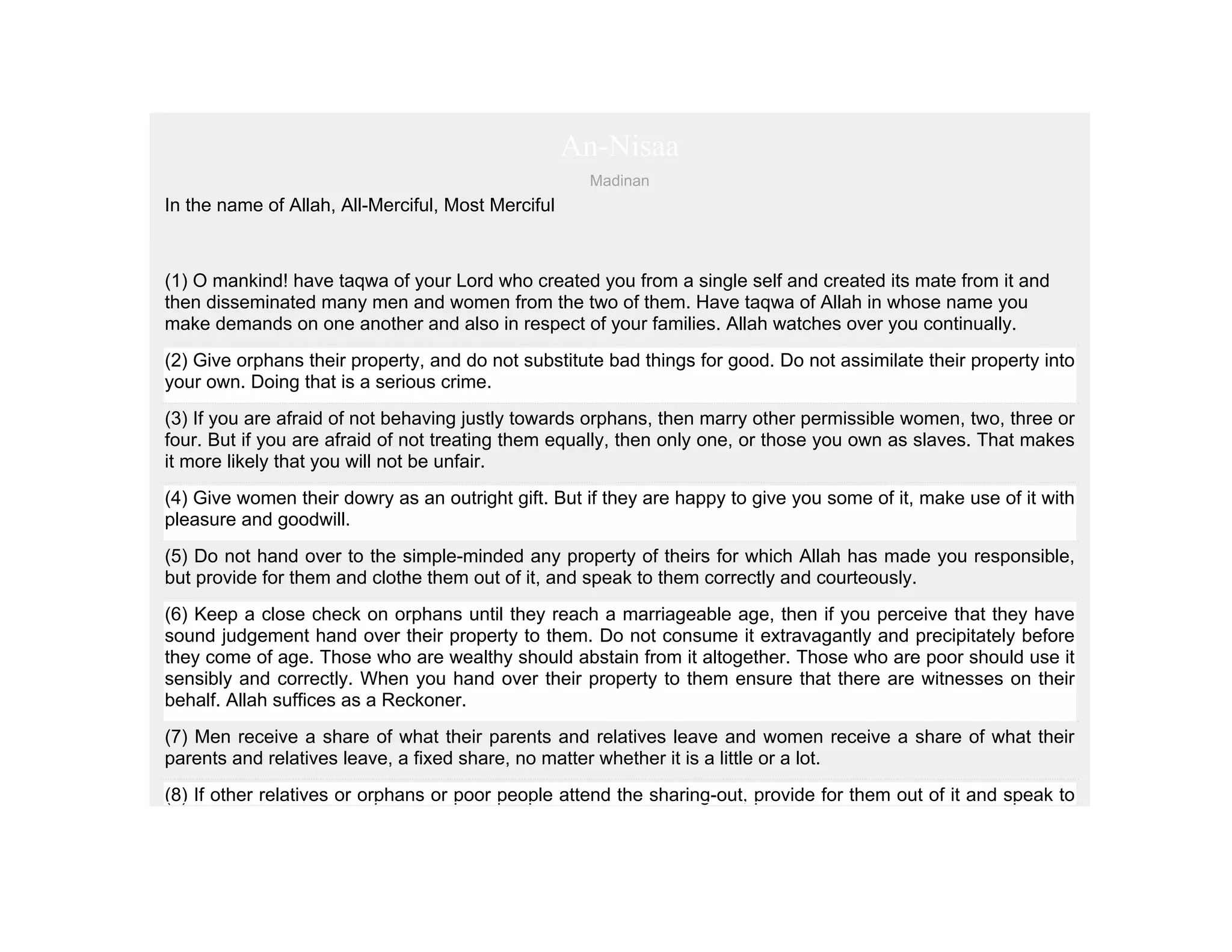 An-Nisaa
                                                     Madinan
In the name of Allah, All-Merciful, Most Merciful



(1) O mankind! have taqwa of your Lord who created you from a single self and created its mate from it and
then disseminated many men and women from the two of them. Have taqwa of Allah in whose name you
make demands on one another and also in respect of your families. Allah watches over you continually.
(2) Give orphans their property, and do not substitute bad things for good. Do not assimilate their property into
your own. Doing that is a serious crime.
(3) If you are afraid of not behaving justly towards orphans, then marry other permissible women, two, three or
four. But if you are afraid of not treating them equally, then only one, or those you own as slaves. That makes
it more likely that you will not be unfair.
(4) Give women their dowry as an outright gift. But if they are happy to give you some of it, make use of it with
pleasure and goodwill.
(5) Do not hand over to the simple-minded any property of theirs for which Allah has made you responsible,
but provide for them and clothe them out of it, and speak to them correctly and courteously.
(6) Keep a close check on orphans until they reach a marriageable age, then if you perceive that they have
sound judgement hand over their property to them. Do not consume it extravagantly and precipitately before
they come of age. Those who are wealthy should abstain from it altogether. Those who are poor should use it
sensibly and correctly. When you hand over their property to them ensure that there are witnesses on their
behalf. Allah suffices as a Reckoner.
(7) Men receive a share of what their parents and relatives leave and women receive a share of what their
parents and relatives leave, a fixed share, no matter whether it is a little or a lot.
(8) If other relatives or orphans or poor people attend the sharing-out, provide for them out of it and speak to
 