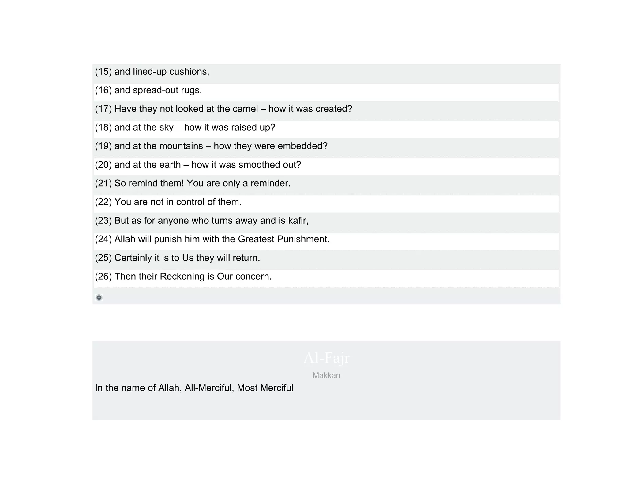 (15) and lined-up cushions,
(16) and spread-out rugs.
(17) Have they not looked at the camel – how it was created?
(18) and at the sky – how it was raised up?
(19) and at the mountains – how they were embedded?
(20) and at the earth – how it was smoothed out?
(21) So remind them! You are only a reminder.
(22) You are not in control of them.
(23) But as for anyone who turns away and is kafir,
(24) Allah will punish him with the Greatest Punishment.
(25) Certainly it is to Us they will return.
(26) Then their Reckoning is Our concern.




                                                    Al-Fajr
                                                      Makkan
In the name of Allah, All-Merciful, Most Merciful
 
