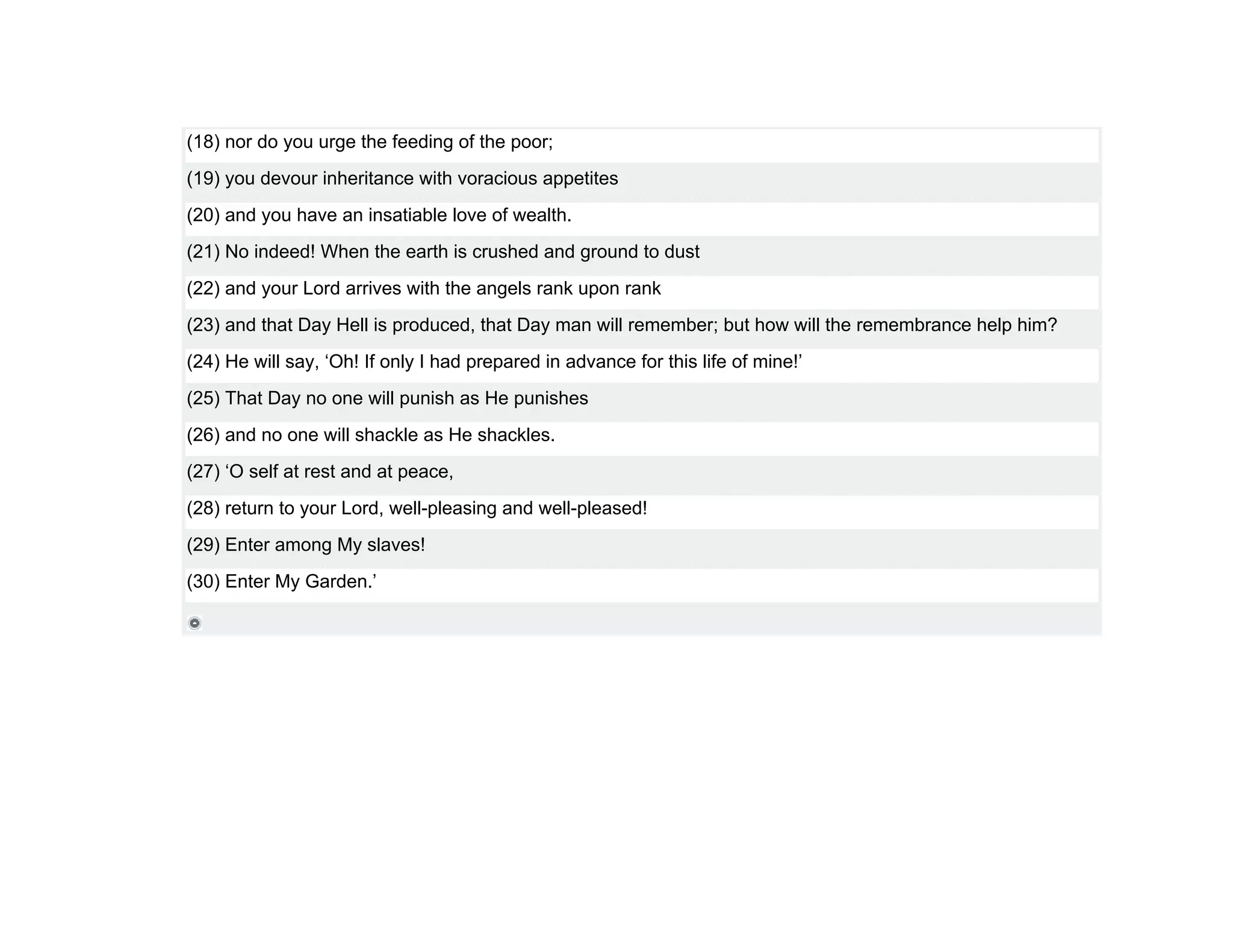 (18) nor do you urge the feeding of the poor;
(19) you devour inheritance with voracious appetites
(20) and you have an insatiable love of wealth.
(21) No indeed! When the earth is crushed and ground to dust
(22) and your Lord arrives with the angels rank upon rank
(23) and that Day Hell is produced, that Day man will remember; but how will the remembrance help him?
(24) He will say, ‘Oh! If only I had prepared in advance for this life of mine!’
(25) That Day no one will punish as He punishes
(26) and no one will shackle as He shackles.
(27) ‘O self at rest and at peace,
(28) return to your Lord, well-pleasing and well-pleased!
(29) Enter among My slaves!
(30) Enter My Garden.’
 