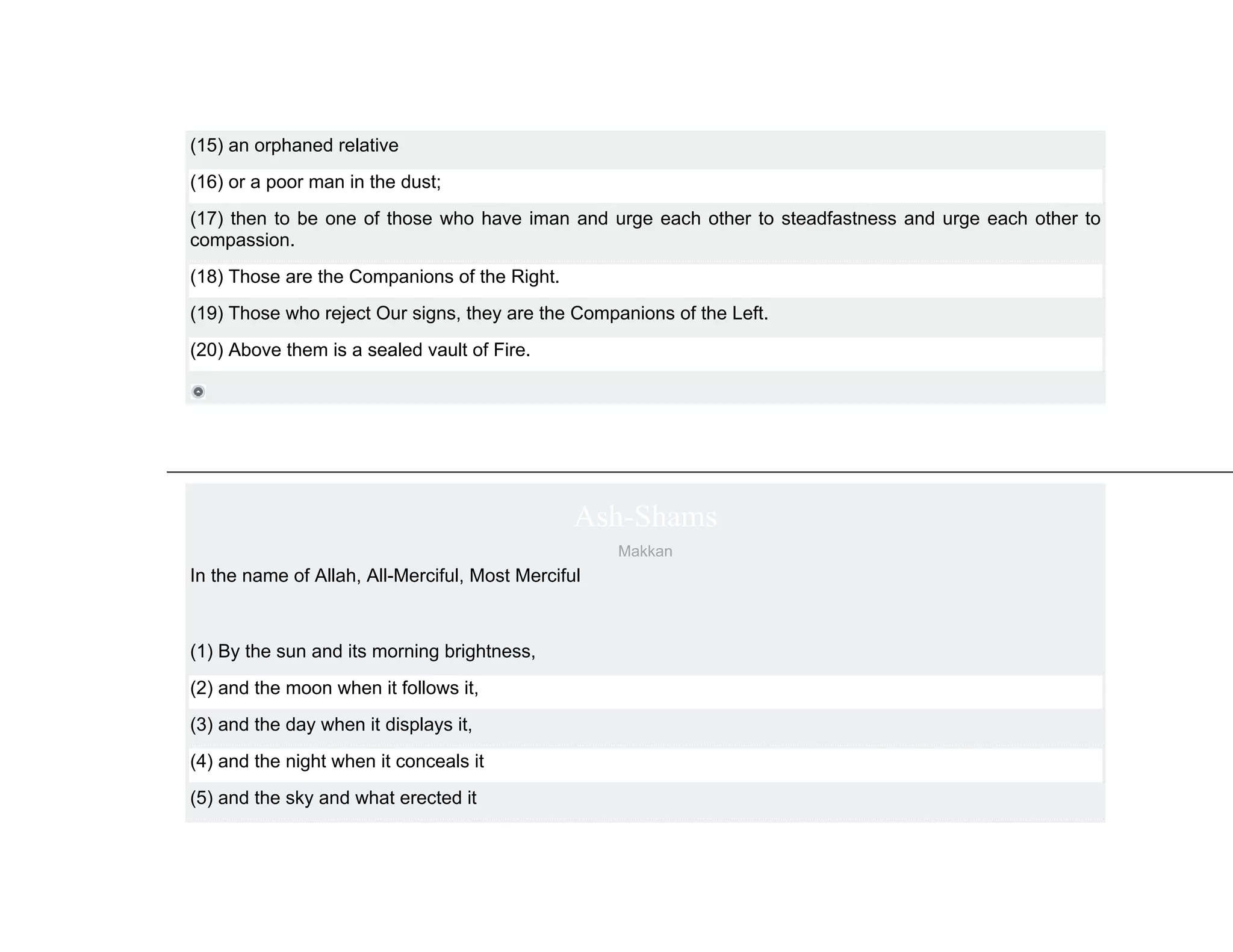 (15) an orphaned relative
(16) or a poor man in the dust;
(17) then to be one of those who have iman and urge each other to steadfastness and urge each other to
compassion.
(18) Those are the Companions of the Right.
(19) Those who reject Our signs, they are the Companions of the Left.
(20) Above them is a sealed vault of Fire.




                                                Ash-Shams
                                                    Makkan
In the name of Allah, All-Merciful, Most Merciful



(1) By the sun and its morning brightness,
(2) and the moon when it follows it,
(3) and the day when it displays it,
(4) and the night when it conceals it
(5) and the sky and what erected it
 