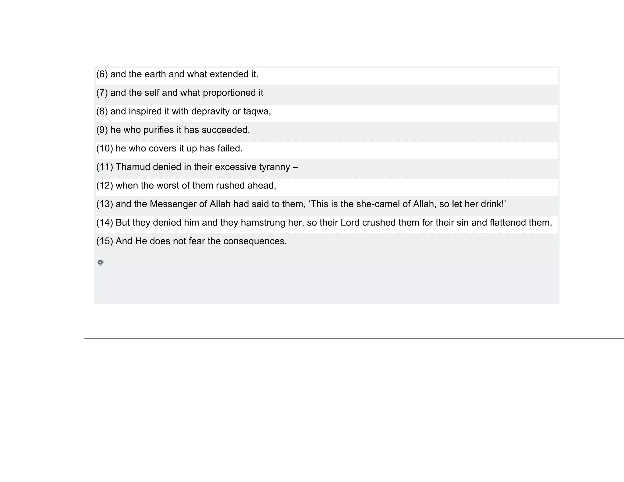 (6) and the earth and what extended it.
(7) and the self and what proportioned it
(8) and inspired it with depravity or taqwa,
(9) he who purifies it has succeeded,
(10) he who covers it up has failed.
(11) Thamud denied in their excessive tyranny –
(12) when the worst of them rushed ahead,
(13) and the Messenger of Allah had said to them, ‘This is the she-camel of Allah, so let her drink!’
(14) But they denied him and they hamstrung her, so their Lord crushed them for their sin and flattened them.
(15) And He does not fear the consequences.
 