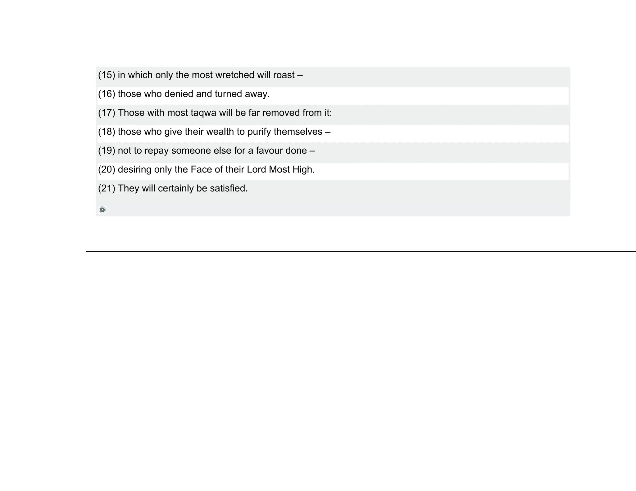 (15) in which only the most wretched will roast –
(16) those who denied and turned away.
(17) Those with most taqwa will be far removed from it:
(18) those who give their wealth to purify themselves –
(19) not to repay someone else for a favour done –
(20) desiring only the Face of their Lord Most High.
(21) They will certainly be satisfied.
 