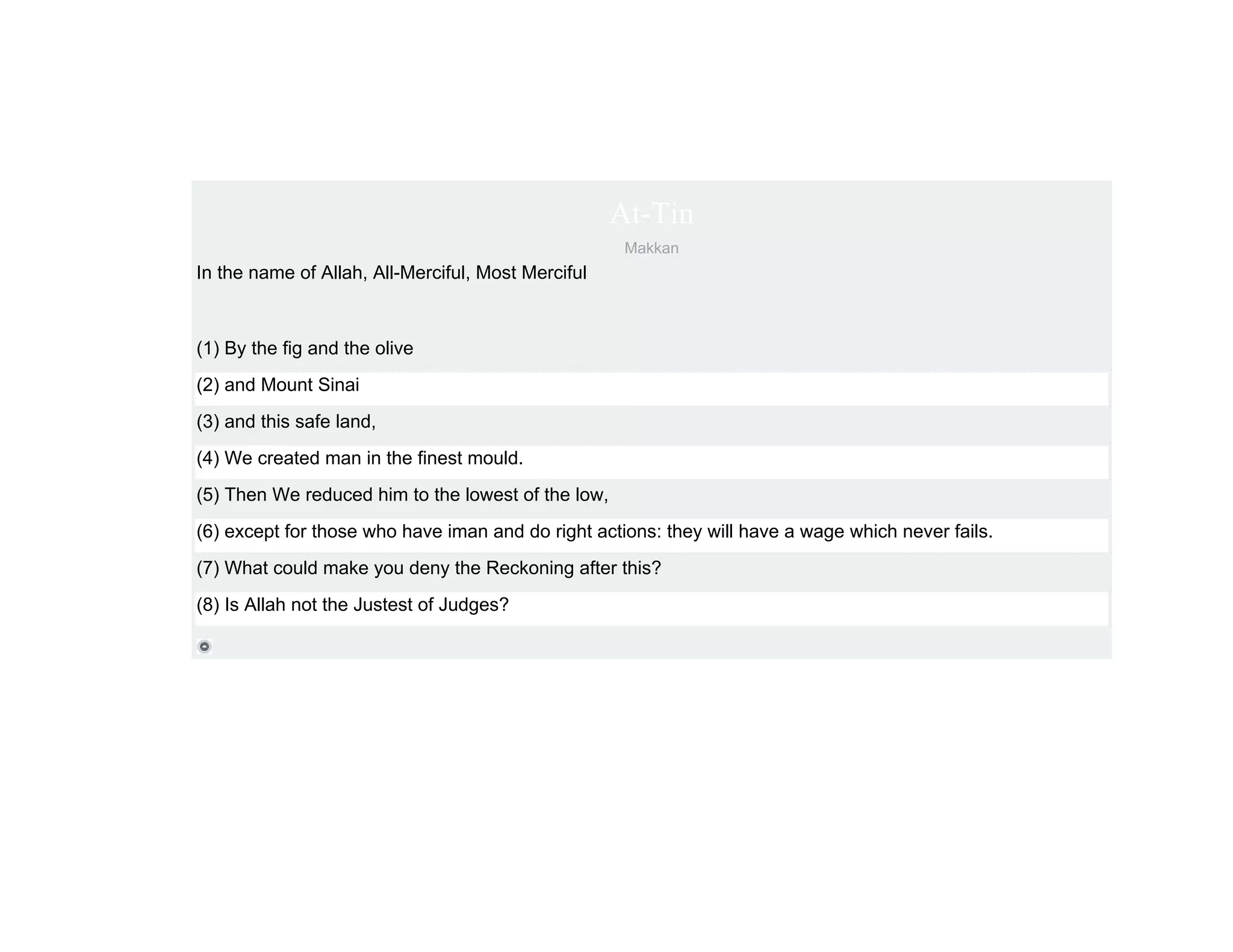 At-Tin
                                                     Makkan
In the name of Allah, All-Merciful, Most Merciful



(1) By the fig and the olive
(2) and Mount Sinai
(3) and this safe land,
(4) We created man in the finest mould.
(5) Then We reduced him to the lowest of the low,
(6) except for those who have iman and do right actions: they will have a wage which never fails.
(7) What could make you deny the Reckoning after this?
(8) Is Allah not the Justest of Judges?
 