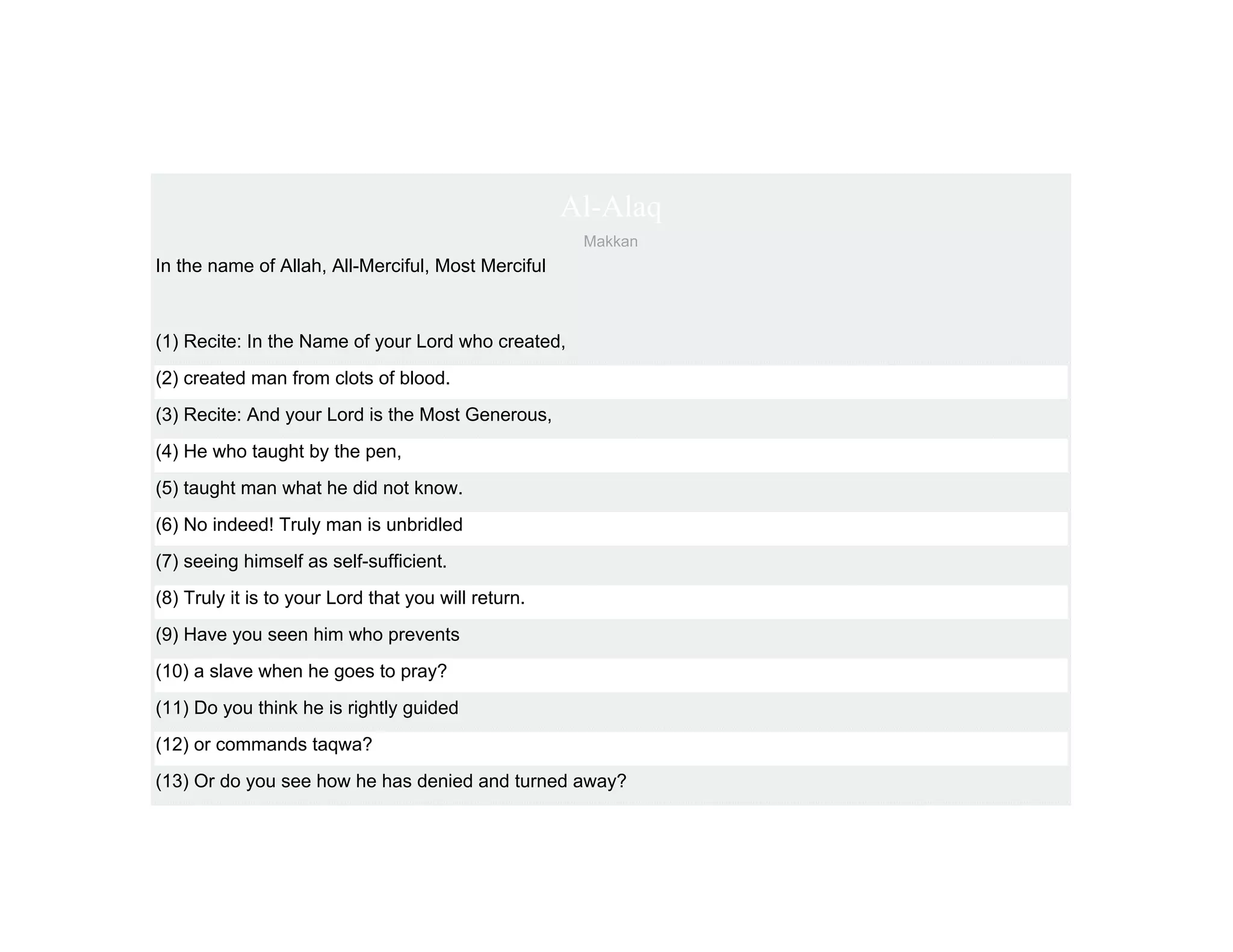 Al-Alaq
                                                      Makkan
In the name of Allah, All-Merciful, Most Merciful



(1) Recite: In the Name of your Lord who created,
(2) created man from clots of blood.
(3) Recite: And your Lord is the Most Generous,
(4) He who taught by the pen,
(5) taught man what he did not know.
(6) No indeed! Truly man is unbridled
(7) seeing himself as self-sufficient.
(8) Truly it is to your Lord that you will return.
(9) Have you seen him who prevents
(10) a slave when he goes to pray?
(11) Do you think he is rightly guided
(12) or commands taqwa?
(13) Or do you see how he has denied and turned away?
 