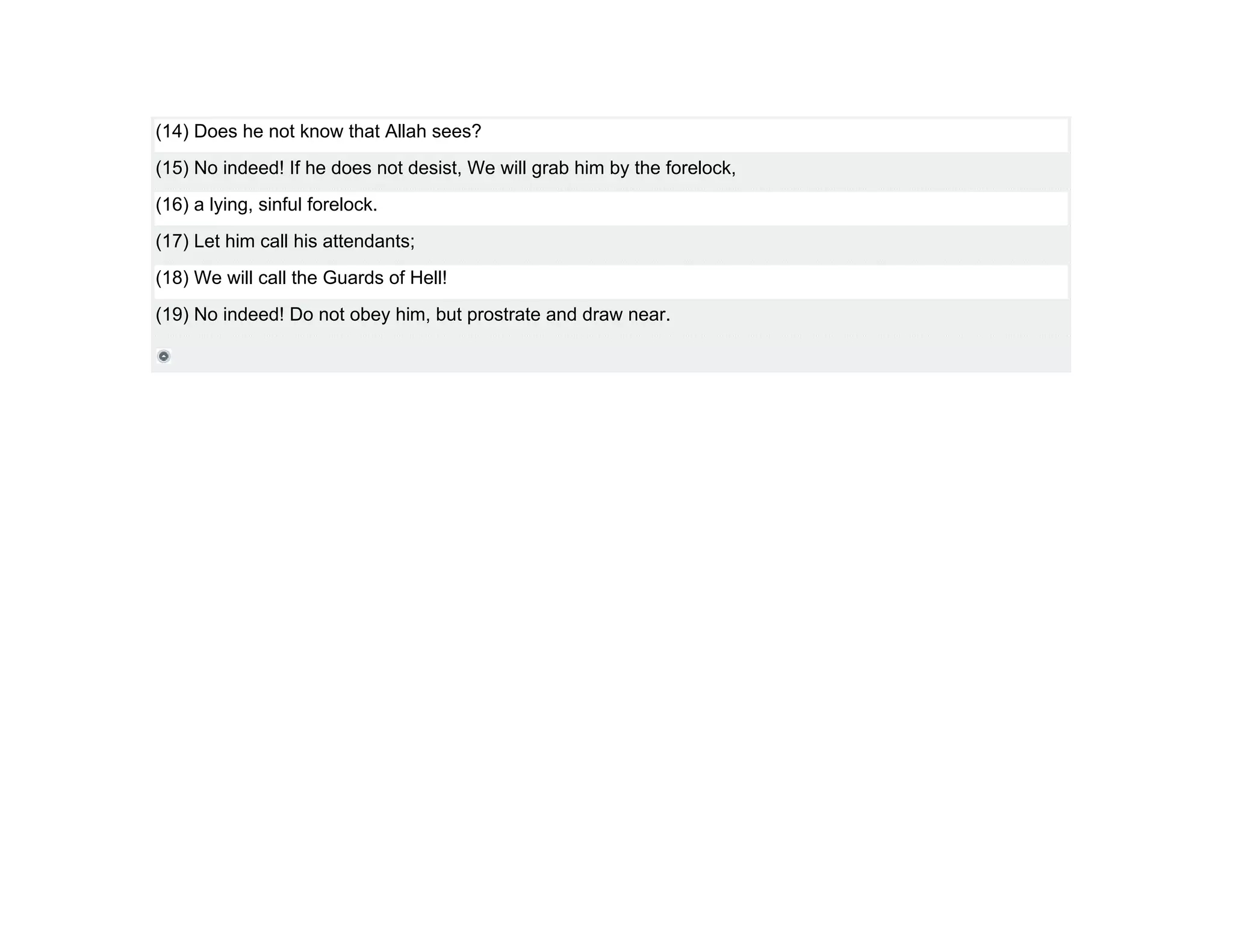 (14) Does he not know that Allah sees?
(15) No indeed! If he does not desist, We will grab him by the forelock,
(16) a lying, sinful forelock.
(17) Let him call his attendants;
(18) We will call the Guards of Hell!
(19) No indeed! Do not obey him, but prostrate and draw near.
 