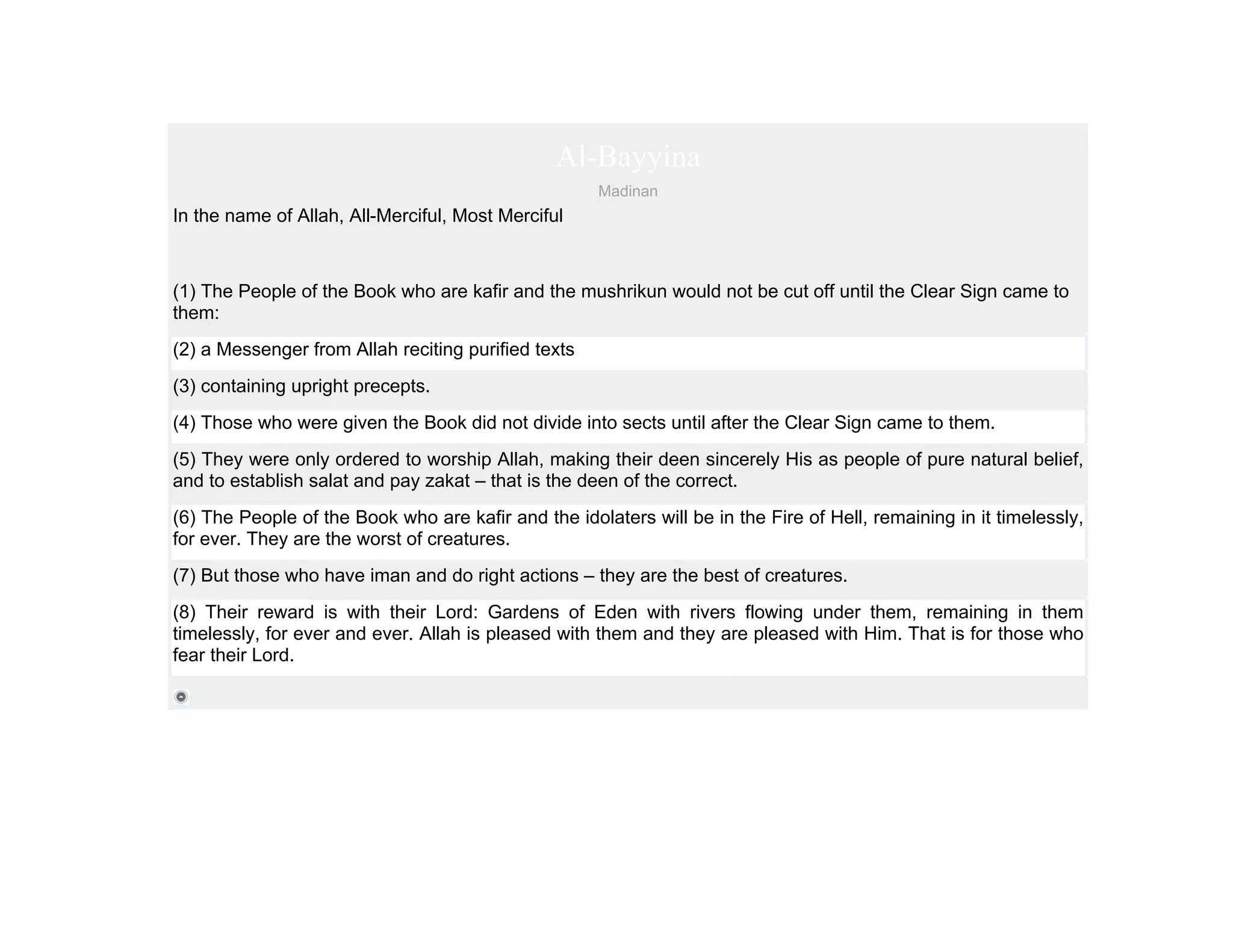 Al-Bayyina
                                                     Madinan
In the name of Allah, All-Merciful, Most Merciful



(1) The People of the Book who are kafir and the mushrikun would not be cut off until the Clear Sign came to
them:
(2) a Messenger from Allah reciting purified texts
(3) containing upright precepts.
(4) Those who were given the Book did not divide into sects until after the Clear Sign came to them.
(5) They were only ordered to worship Allah, making their deen sincerely His as people of pure natural belief,
and to establish salat and pay zakat – that is the deen of the correct.
(6) The People of the Book who are kafir and the idolaters will be in the Fire of Hell, remaining in it timelessly,
for ever. They are the worst of creatures.
(7) But those who have iman and do right actions – they are the best of creatures.
(8) Their reward is with their Lord: Gardens of Eden with rivers flowing under them, remaining in them
timelessly, for ever and ever. Allah is pleased with them and they are pleased with Him. That is for those who
fear their Lord.
 