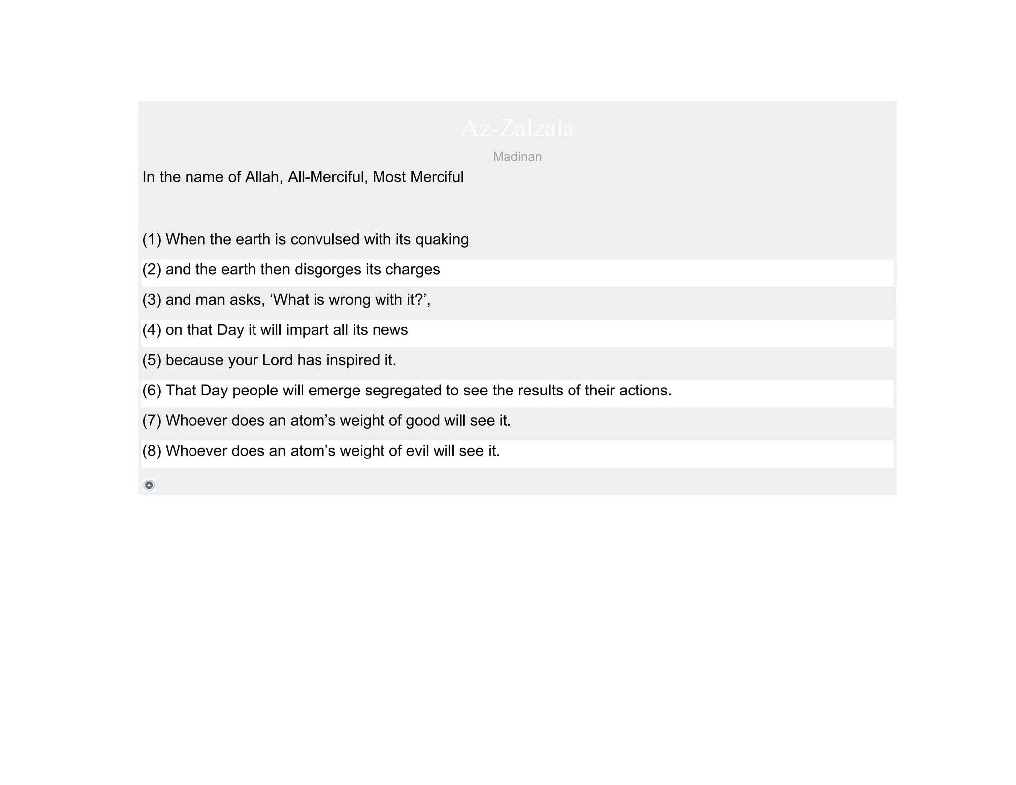 Az-Zalzala
                                                    Madinan
In the name of Allah, All-Merciful, Most Merciful



(1) When the earth is convulsed with its quaking
(2) and the earth then disgorges its charges
(3) and man asks, ‘What is wrong with it?’,
(4) on that Day it will impart all its news
(5) because your Lord has inspired it.
(6) That Day people will emerge segregated to see the results of their actions.
(7) Whoever does an atom’s weight of good will see it.
(8) Whoever does an atom’s weight of evil will see it.
 