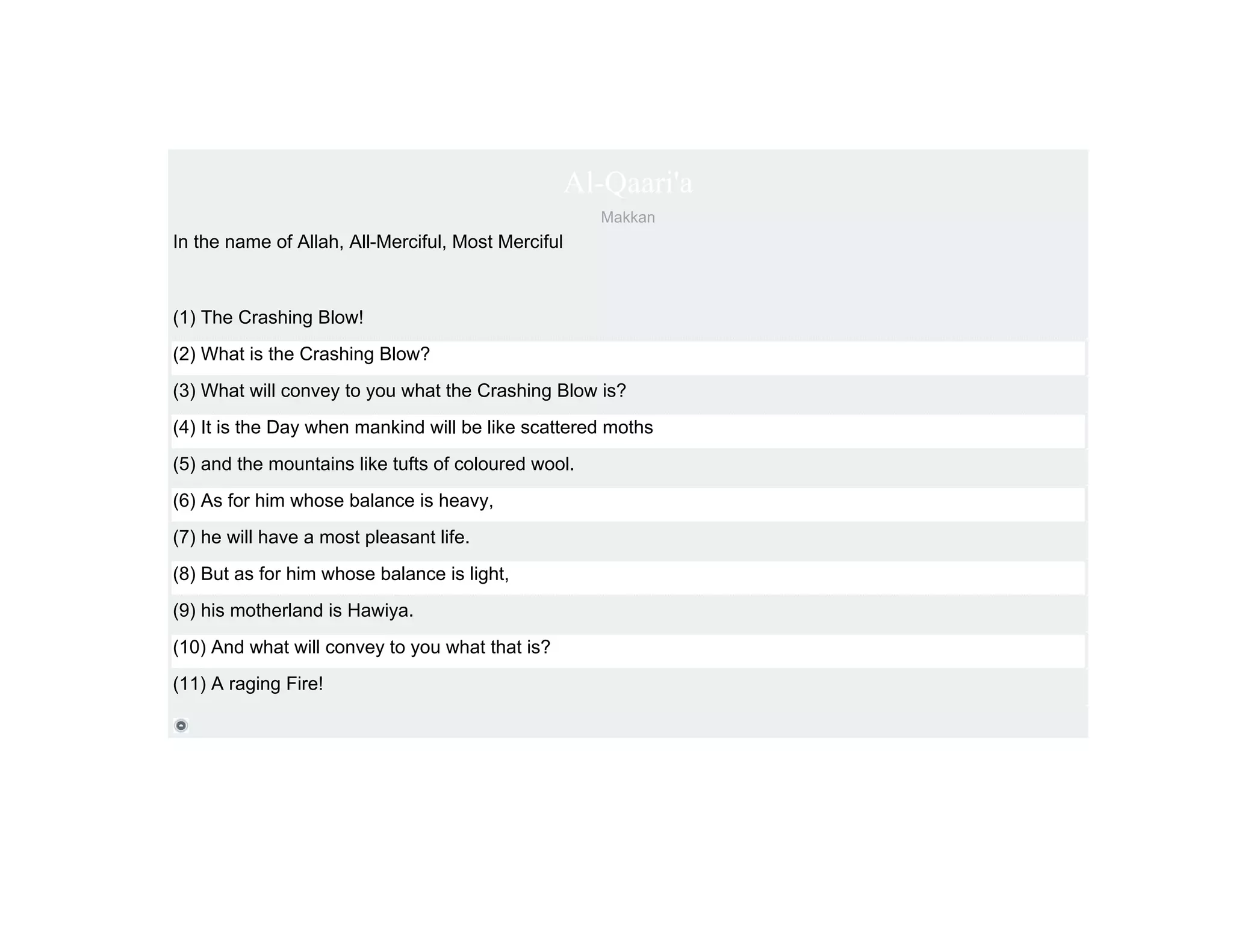 Al-Qaari'a
                                                     Makkan
In the name of Allah, All-Merciful, Most Merciful



(1) The Crashing Blow!
(2) What is the Crashing Blow?
(3) What will convey to you what the Crashing Blow is?
(4) It is the Day when mankind will be like scattered moths
(5) and the mountains like tufts of coloured wool.
(6) As for him whose balance is heavy,
(7) he will have a most pleasant life.
(8) But as for him whose balance is light,
(9) his motherland is Hawiya.
(10) And what will convey to you what that is?
(11) A raging Fire!
 