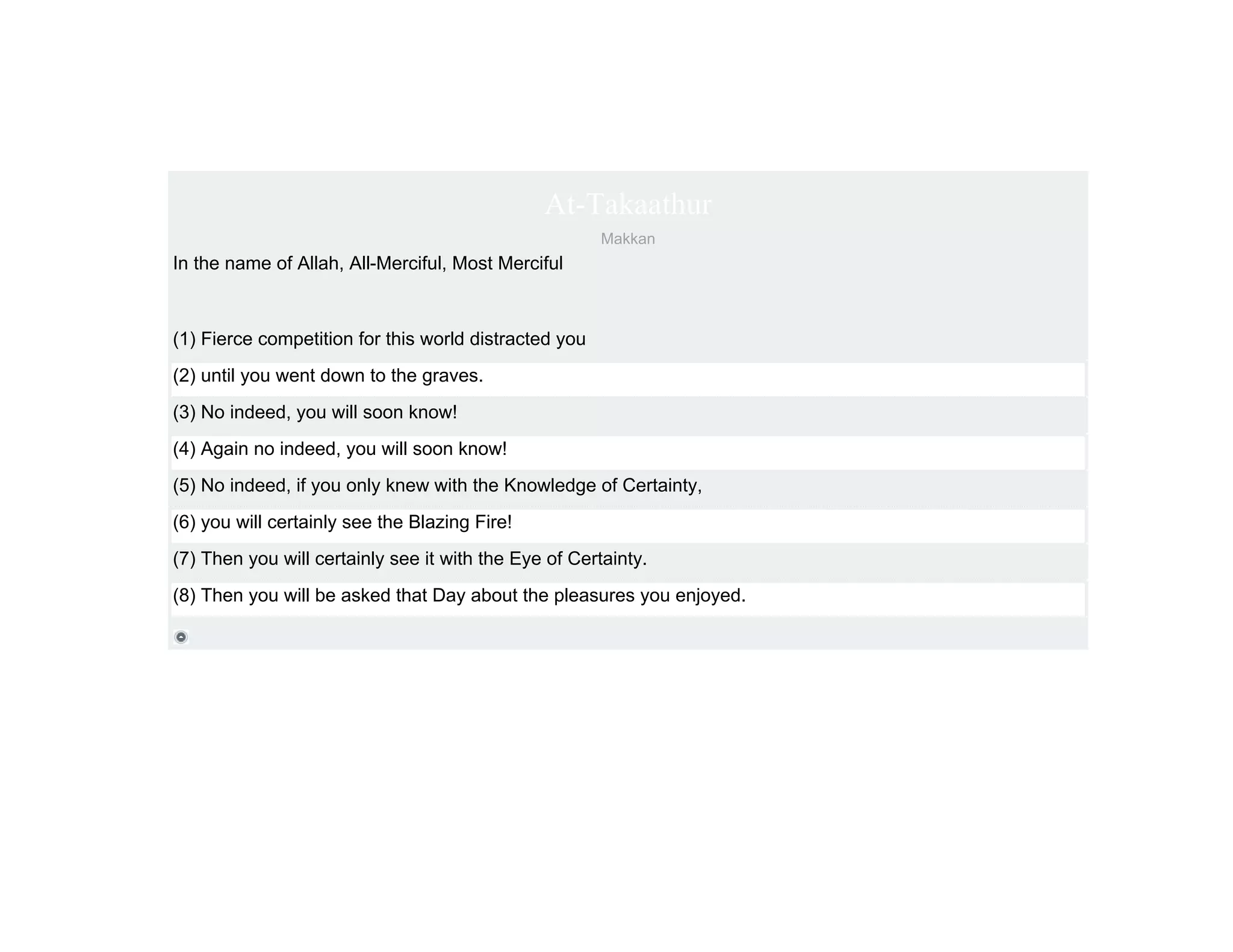 At-Takaathur
                                                       Makkan
In the name of Allah, All-Merciful, Most Merciful



(1) Fierce competition for this world distracted you
(2) until you went down to the graves.
(3) No indeed, you will soon know!
(4) Again no indeed, you will soon know!
(5) No indeed, if you only knew with the Knowledge of Certainty,
(6) you will certainly see the Blazing Fire!
(7) Then you will certainly see it with the Eye of Certainty.
(8) Then you will be asked that Day about the pleasures you enjoyed.
 
