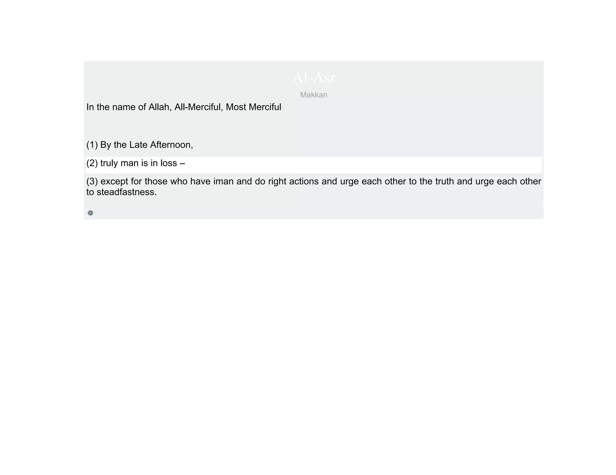 Al-Asr
                                                     Makkan
In the name of Allah, All-Merciful, Most Merciful



(1) By the Late Afternoon,
(2) truly man is in loss –
(3) except for those who have iman and do right actions and urge each other to the truth and urge each other
to steadfastness.
 