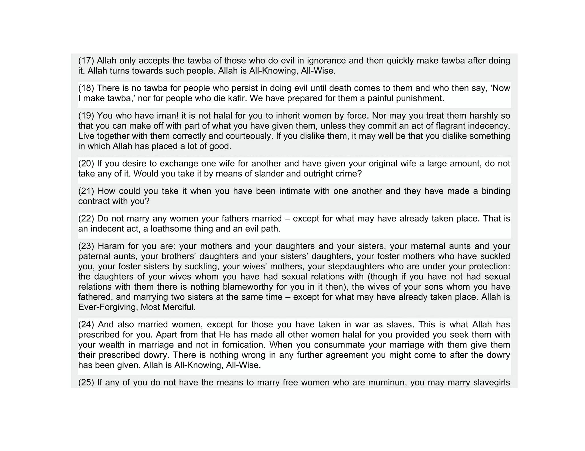 (17) Allah only accepts the tawba of those who do evil in ignorance and then quickly make tawba after doing
it. Allah turns towards such people. Allah is All-Knowing, All-Wise.
(18) There is no tawba for people who persist in doing evil until death comes to them and who then say, ‘Now
I make tawba,’ nor for people who die kafir. We have prepared for them a painful punishment.
(19) You who have iman! it is not halal for you to inherit women by force. Nor may you treat them harshly so
that you can make off with part of what you have given them, unless they commit an act of flagrant indecency.
Live together with them correctly and courteously. If you dislike them, it may well be that you dislike something
in which Allah has placed a lot of good.
(20) If you desire to exchange one wife for another and have given your original wife a large amount, do not
take any of it. Would you take it by means of slander and outright crime?
(21) How could you take it when you have been intimate with one another and they have made a binding
contract with you?
(22) Do not marry any women your fathers married – except for what may have already taken place. That is
an indecent act, a loathsome thing and an evil path.
(23) Haram for you are: your mothers and your daughters and your sisters, your maternal aunts and your
paternal aunts, your brothers’ daughters and your sisters’ daughters, your foster mothers who have suckled
you, your foster sisters by suckling, your wives’ mothers, your stepdaughters who are under your protection:
the daughters of your wives whom you have had sexual relations with (though if you have not had sexual
relations with them there is nothing blameworthy for you in it then), the wives of your sons whom you have
fathered, and marrying two sisters at the same time – except for what may have already taken place. Allah is
Ever-Forgiving, Most Merciful.
(24) And also married women, except for those you have taken in war as slaves. This is what Allah has
prescribed for you. Apart from that He has made all other women halal for you provided you seek them with
your wealth in marriage and not in fornication. When you consummate your marriage with them give them
their prescribed dowry. There is nothing wrong in any further agreement you might come to after the dowry
has been given. Allah is All-Knowing, All-Wise.
(25) If any of you do not have the means to marry free women who are muminun, you may marry slavegirls
 
