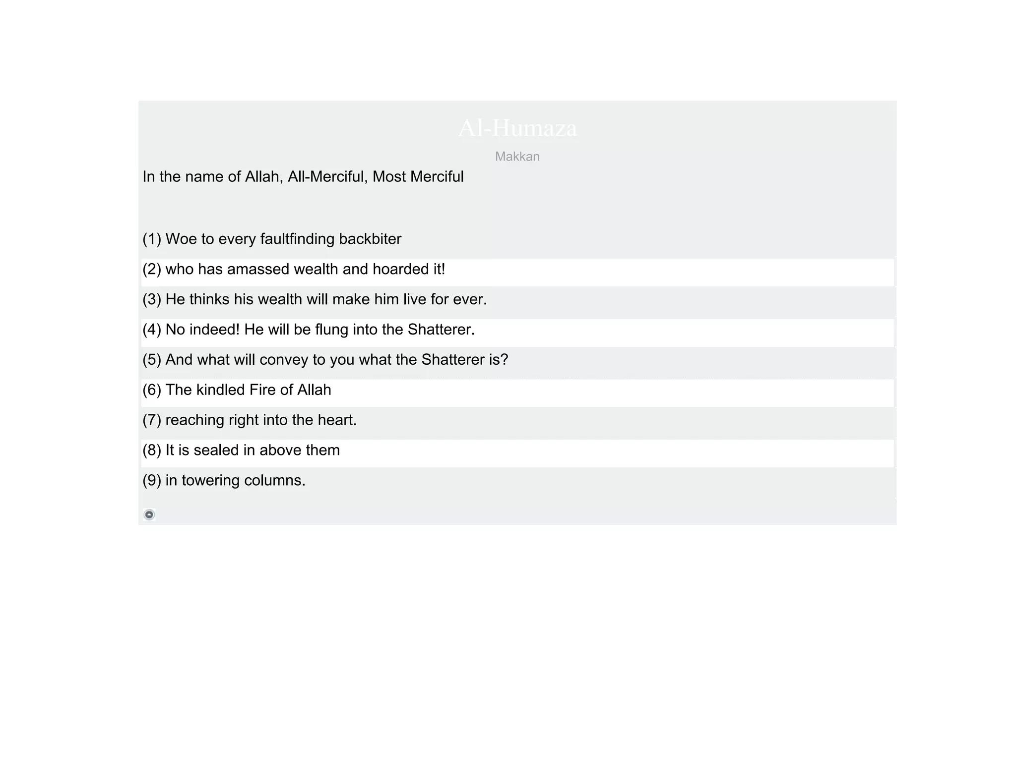 Al-Humaza
                                                        Makkan
In the name of Allah, All-Merciful, Most Merciful



(1) Woe to every faultfinding backbiter
(2) who has amassed wealth and hoarded it!
(3) He thinks his wealth will make him live for ever.
(4) No indeed! He will be flung into the Shatterer.
(5) And what will convey to you what the Shatterer is?
(6) The kindled Fire of Allah
(7) reaching right into the heart.
(8) It is sealed in above them
(9) in towering columns.
 