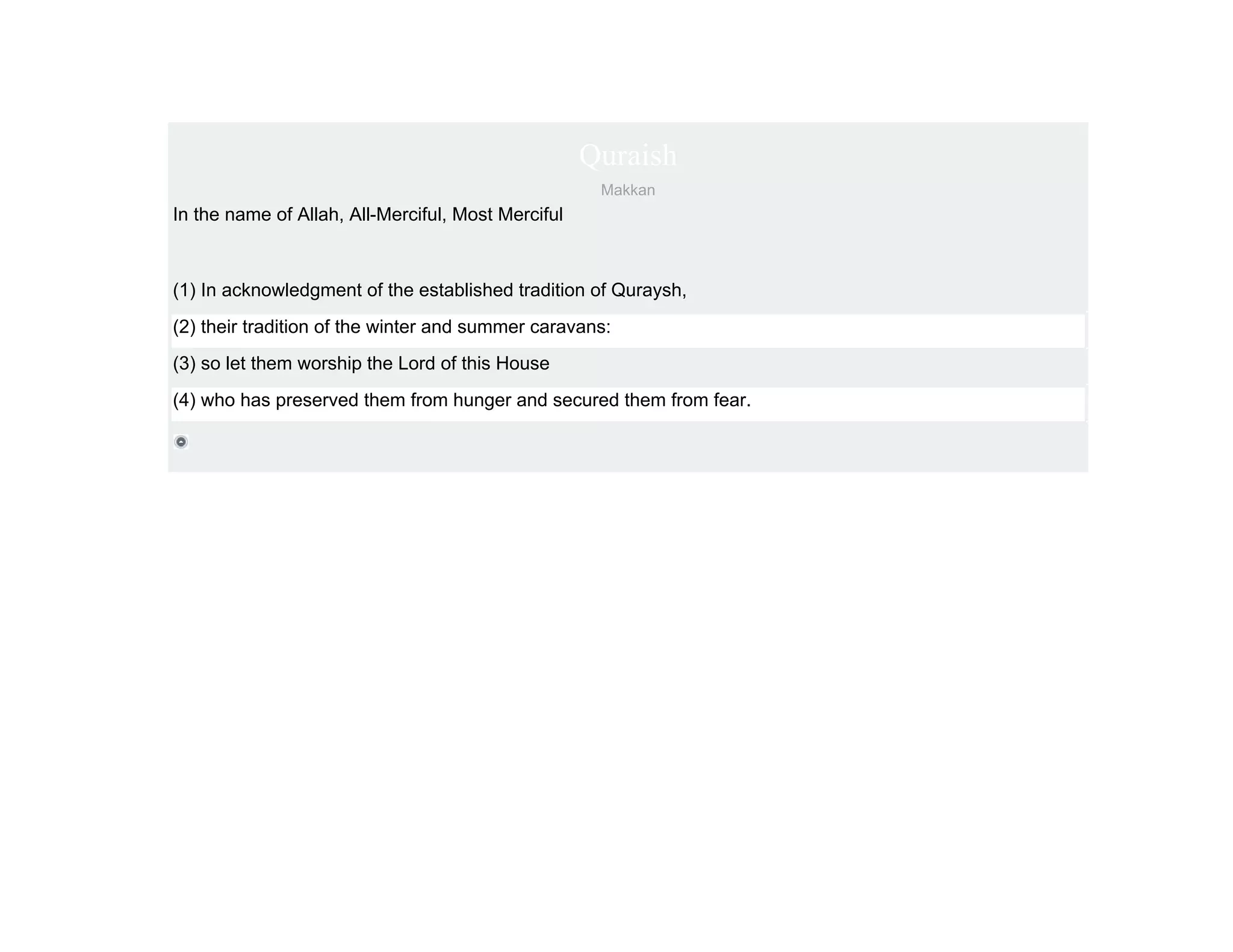 Quraish
                                                     Makkan
In the name of Allah, All-Merciful, Most Merciful



(1) In acknowledgment of the established tradition of Quraysh,
(2) their tradition of the winter and summer caravans:
(3) so let them worship the Lord of this House
(4) who has preserved them from hunger and secured them from fear.
 