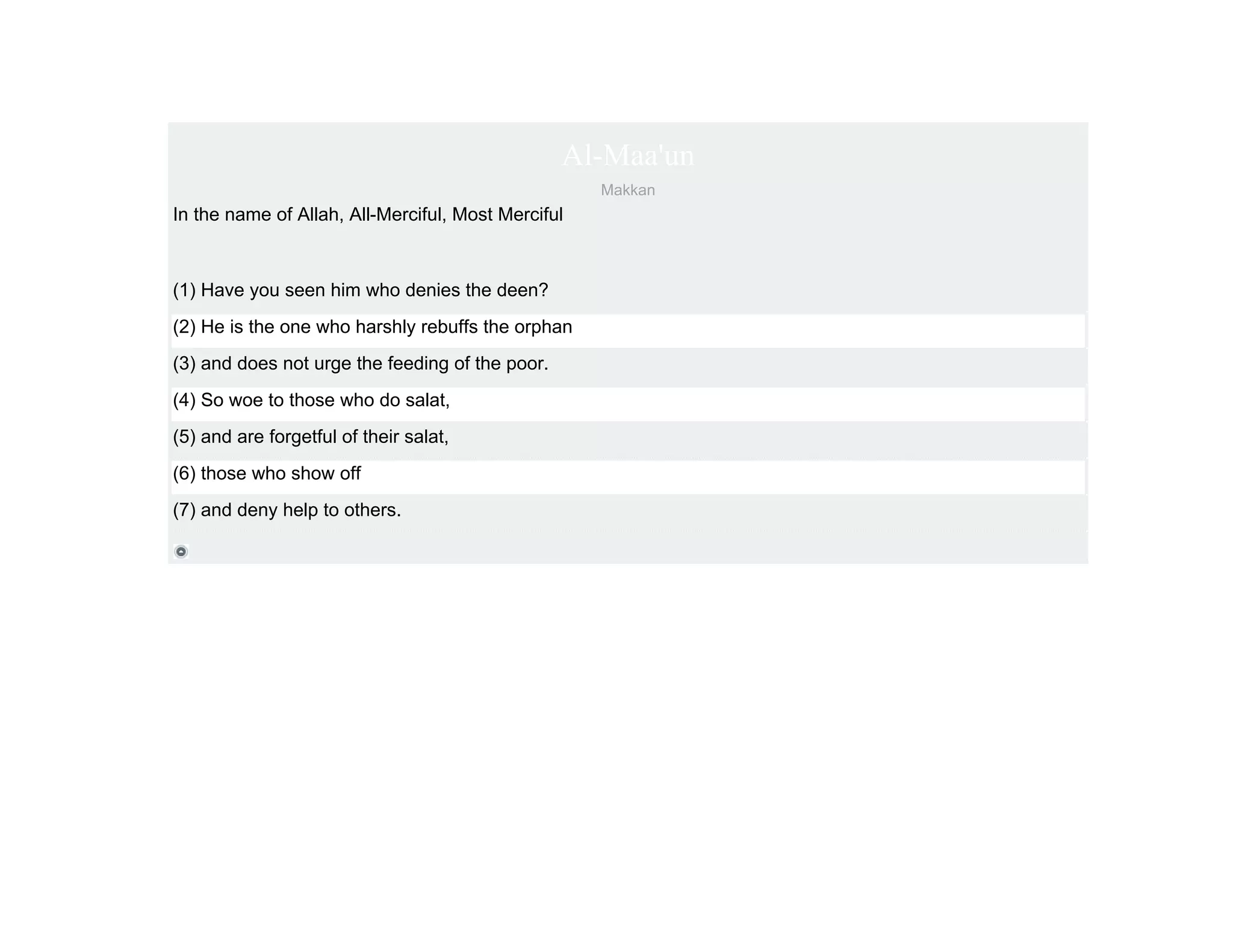 Al-Maa'un
                                                    Makkan
In the name of Allah, All-Merciful, Most Merciful



(1) Have you seen him who denies the deen?
(2) He is the one who harshly rebuffs the orphan
(3) and does not urge the feeding of the poor.
(4) So woe to those who do salat,
(5) and are forgetful of their salat,
(6) those who show off
(7) and deny help to others.
 