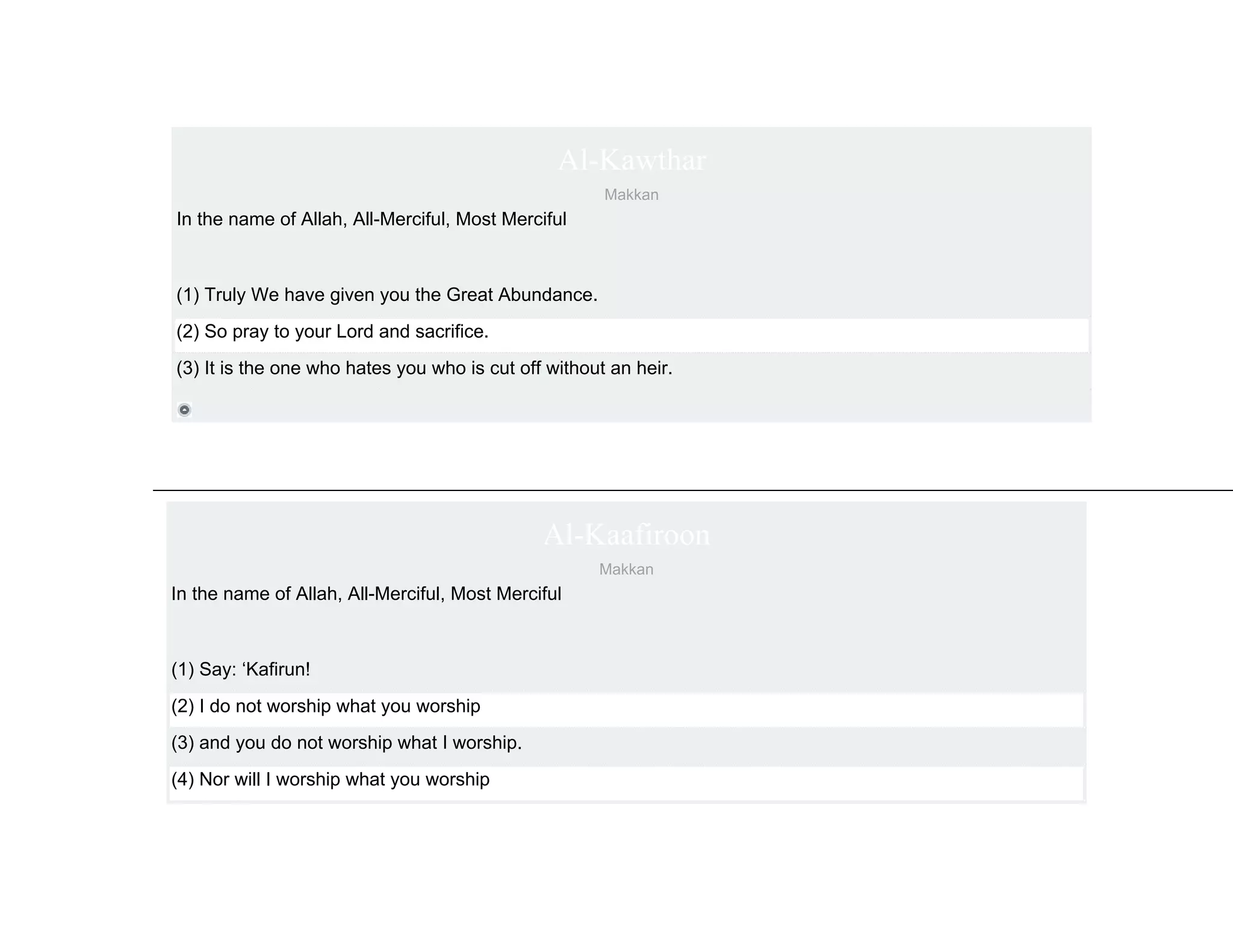 Al-Kawthar
                                                      Makkan
In the name of Allah, All-Merciful, Most Merciful



(1) Truly We have given you the Great Abundance.
(2) So pray to your Lord and sacrifice.
(3) It is the one who hates you who is cut off without an heir.




                                              Al-Kaafiroon
                                                     Makkan
In the name of Allah, All-Merciful, Most Merciful



(1) Say: ‘Kafirun!
(2) I do not worship what you worship
(3) and you do not worship what I worship.
(4) Nor will I worship what you worship
 