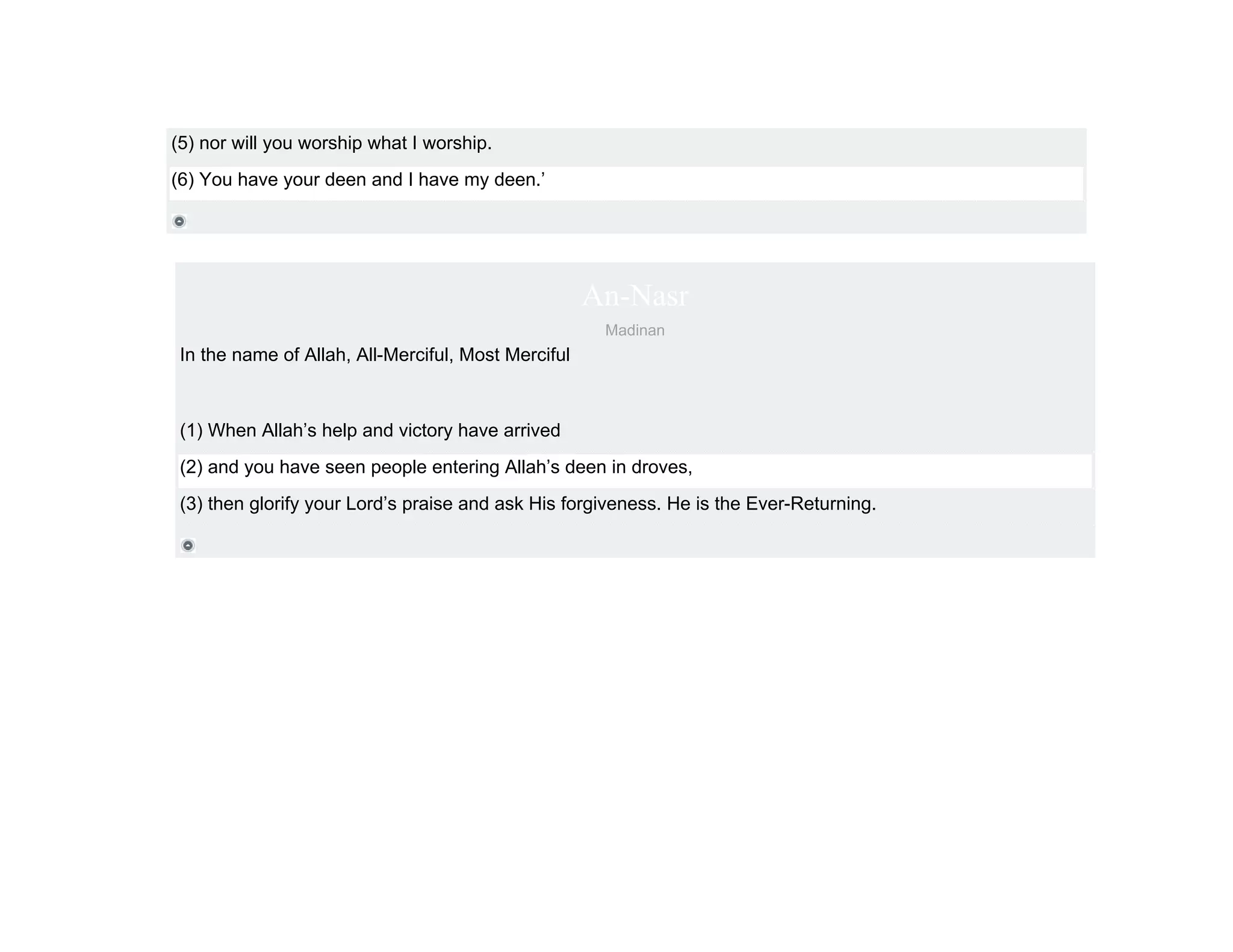 (5) nor will you worship what I worship.
(6) You have your deen and I have my deen.’




                                                     An-Nasr
                                                      Madinan
 In the name of Allah, All-Merciful, Most Merciful



 (1) When Allah’s help and victory have arrived
 (2) and you have seen people entering Allah’s deen in droves,
 (3) then glorify your Lord’s praise and ask His forgiveness. He is the Ever-Returning.
 