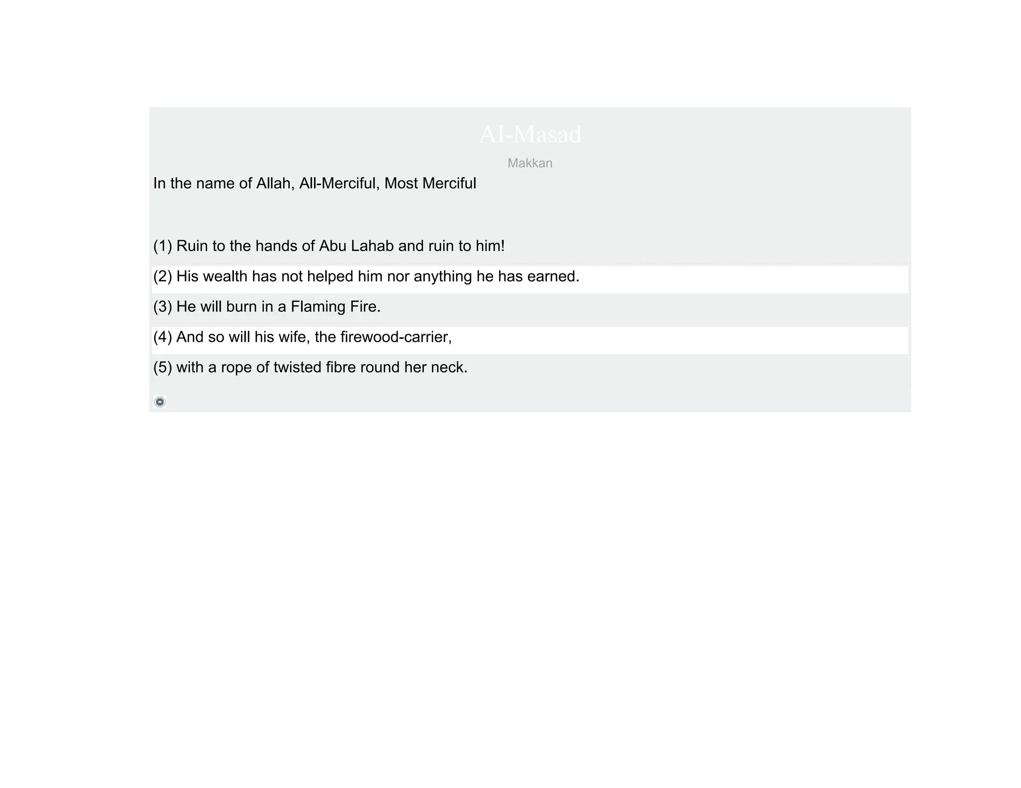 Al-Masad
                                                      Makkan
In the name of Allah, All-Merciful, Most Merciful



(1) Ruin to the hands of Abu Lahab and ruin to him!
(2) His wealth has not helped him nor anything he has earned.
(3) He will burn in a Flaming Fire.
(4) And so will his wife, the firewood-carrier,
(5) with a rope of twisted fibre round her neck.
 