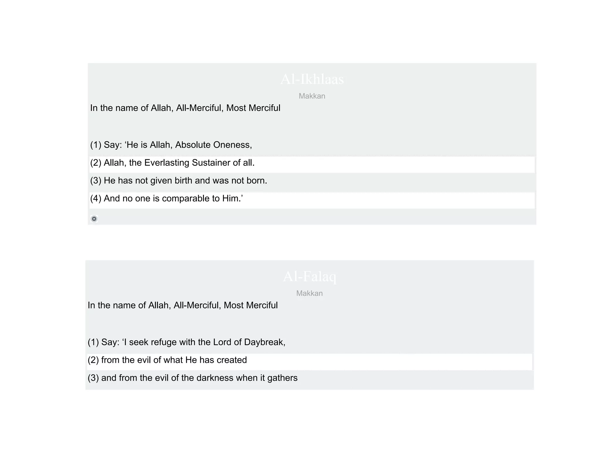 Al-Ikhlaas
                                                        Makkan
In the name of Allah, All-Merciful, Most Merciful



(1) Say: ‘He is Allah, Absolute Oneness,
(2) Allah, the Everlasting Sustainer of all.
(3) He has not given birth and was not born.
(4) And no one is comparable to Him.’




                                                    Al-Falaq
                                                      Makkan
In the name of Allah, All-Merciful, Most Merciful



(1) Say: ‘I seek refuge with the Lord of Daybreak,
(2) from the evil of what He has created
(3) and from the evil of the darkness when it gathers
 