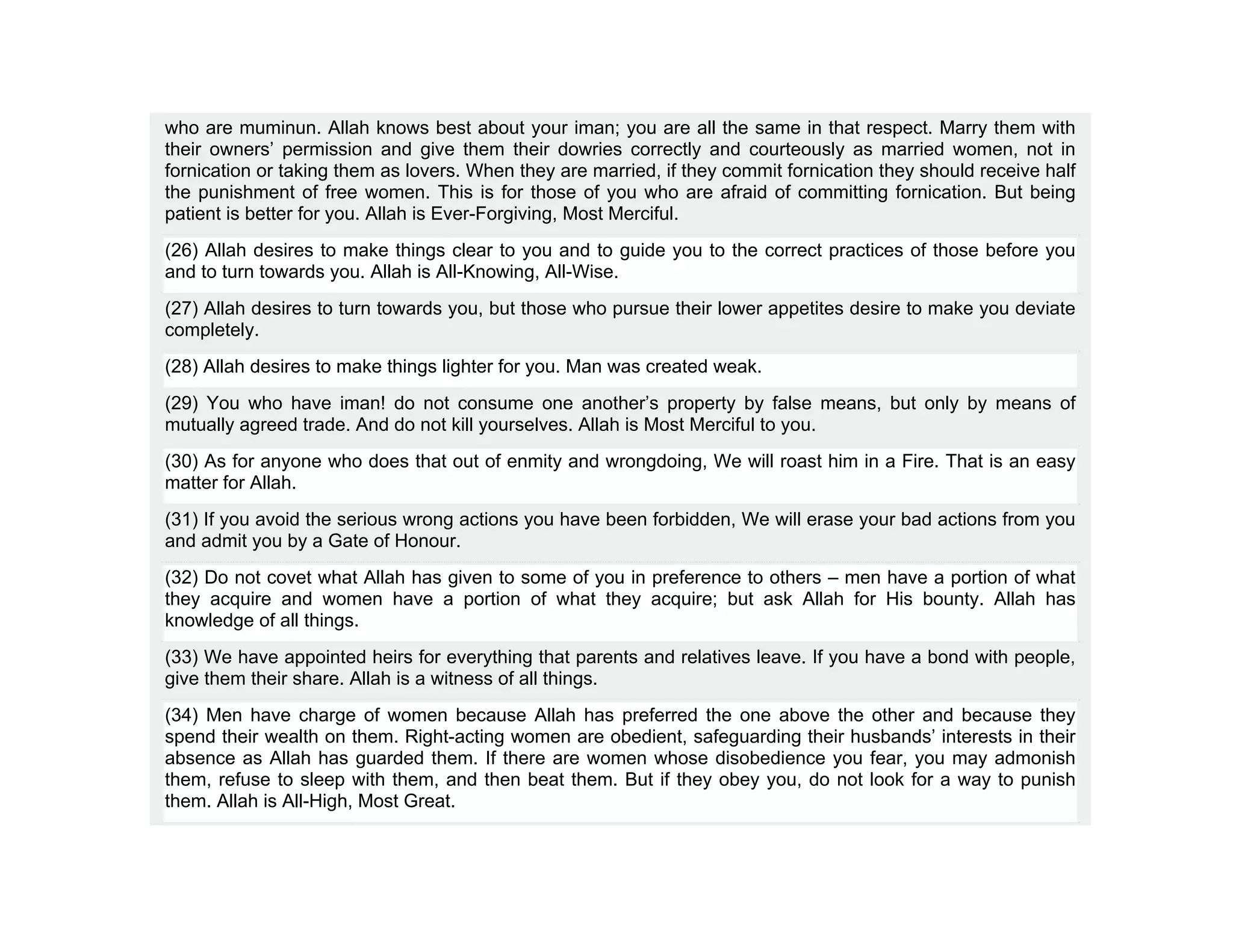 who are muminun. Allah knows best about your iman; you are all the same in that respect. Marry them with
their owners’ permission and give them their dowries correctly and courteously as married women, not in
fornication or taking them as lovers. When they are married, if they commit fornication they should receive half
the punishment of free women. This is for those of you who are afraid of committing fornication. But being
patient is better for you. Allah is Ever-Forgiving, Most Merciful.
(26) Allah desires to make things clear to you and to guide you to the correct practices of those before you
and to turn towards you. Allah is All-Knowing, All-Wise.
(27) Allah desires to turn towards you, but those who pursue their lower appetites desire to make you deviate
completely.
(28) Allah desires to make things lighter for you. Man was created weak.
(29) You who have iman! do not consume one another’s property by false means, but only by means of
mutually agreed trade. And do not kill yourselves. Allah is Most Merciful to you.
(30) As for anyone who does that out of enmity and wrongdoing, We will roast him in a Fire. That is an easy
matter for Allah.
(31) If you avoid the serious wrong actions you have been forbidden, We will erase your bad actions from you
and admit you by a Gate of Honour.
(32) Do not covet what Allah has given to some of you in preference to others – men have a portion of what
they acquire and women have a portion of what they acquire; but ask Allah for His bounty. Allah has
knowledge of all things.
(33) We have appointed heirs for everything that parents and relatives leave. If you have a bond with people,
give them their share. Allah is a witness of all things.
(34) Men have charge of women because Allah has preferred the one above the other and because they
spend their wealth on them. Right-acting women are obedient, safeguarding their husbands’ interests in their
absence as Allah has guarded them. If there are women whose disobedience you fear, you may admonish
them, refuse to sleep with them, and then beat them. But if they obey you, do not look for a way to punish
them. Allah is All-High, Most Great.
 