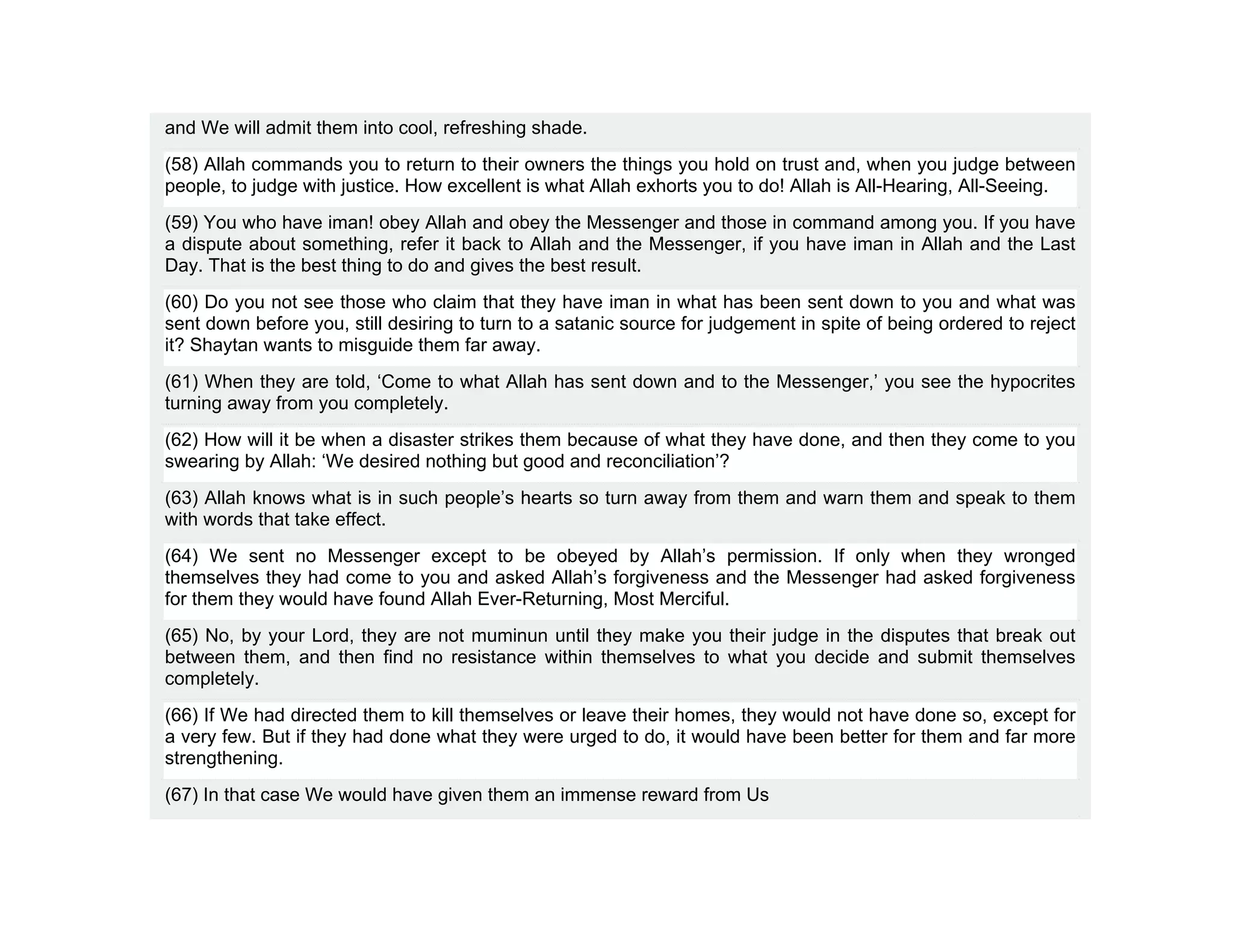 and We will admit them into cool, refreshing shade.
(58) Allah commands you to return to their owners the things you hold on trust and, when you judge between
people, to judge with justice. How excellent is what Allah exhorts you to do! Allah is All-Hearing, All-Seeing.
(59) You who have iman! obey Allah and obey the Messenger and those in command among you. If you have
a dispute about something, refer it back to Allah and the Messenger, if you have iman in Allah and the Last
Day. That is the best thing to do and gives the best result.
(60) Do you not see those who claim that they have iman in what has been sent down to you and what was
sent down before you, still desiring to turn to a satanic source for judgement in spite of being ordered to reject
it? Shaytan wants to misguide them far away.
(61) When they are told, ‘Come to what Allah has sent down and to the Messenger,’ you see the hypocrites
turning away from you completely.
(62) How will it be when a disaster strikes them because of what they have done, and then they come to you
swearing by Allah: ‘We desired nothing but good and reconciliation’?
(63) Allah knows what is in such people’s hearts so turn away from them and warn them and speak to them
with words that take effect.
(64) We sent no Messenger except to be obeyed by Allah’s permission. If only when they wronged
themselves they had come to you and asked Allah’s forgiveness and the Messenger had asked forgiveness
for them they would have found Allah Ever-Returning, Most Merciful.
(65) No, by your Lord, they are not muminun until they make you their judge in the disputes that break out
between them, and then find no resistance within themselves to what you decide and submit themselves
completely.
(66) If We had directed them to kill themselves or leave their homes, they would not have done so, except for
a very few. But if they had done what they were urged to do, it would have been better for them and far more
strengthening.
(67) In that case We would have given them an immense reward from Us
 