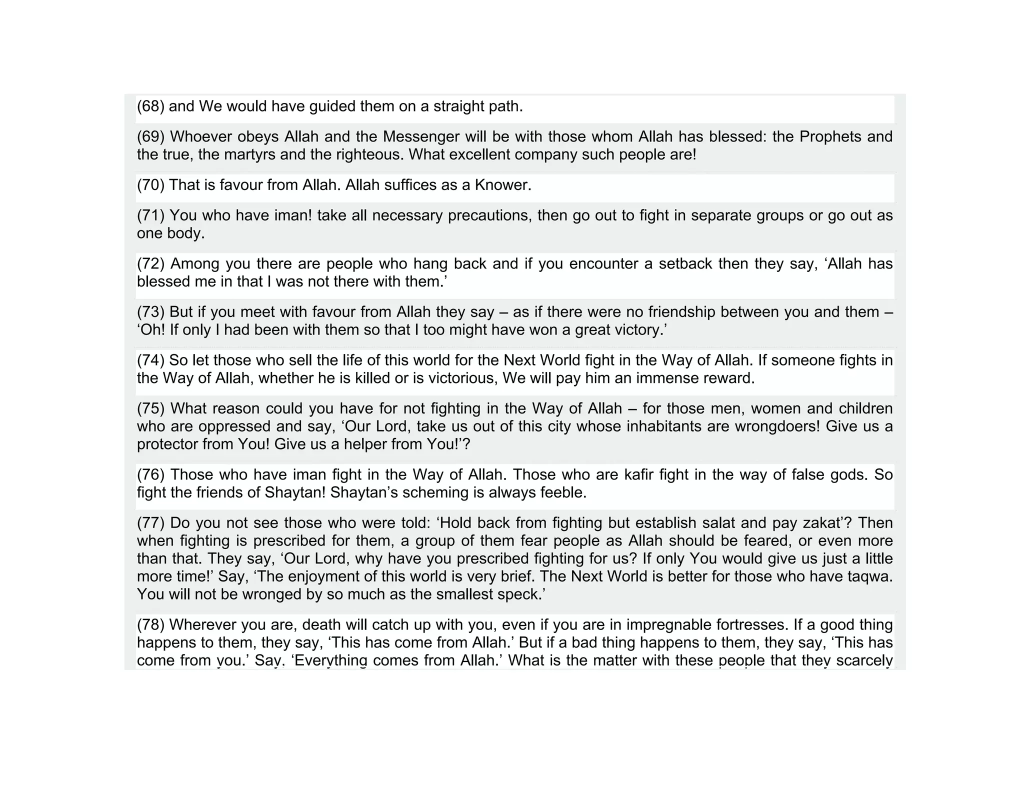 (68) and We would have guided them on a straight path.
(69) Whoever obeys Allah and the Messenger will be with those whom Allah has blessed: the Prophets and
the true, the martyrs and the righteous. What excellent company such people are!
(70) That is favour from Allah. Allah suffices as a Knower.
(71) You who have iman! take all necessary precautions, then go out to fight in separate groups or go out as
one body.
(72) Among you there are people who hang back and if you encounter a setback then they say, ‘Allah has
blessed me in that I was not there with them.’
(73) But if you meet with favour from Allah they say – as if there were no friendship between you and them –
‘Oh! If only I had been with them so that I too might have won a great victory.’
(74) So let those who sell the life of this world for the Next World fight in the Way of Allah. If someone fights in
the Way of Allah, whether he is killed or is victorious, We will pay him an immense reward.
(75) What reason could you have for not fighting in the Way of Allah – for those men, women and children
who are oppressed and say, ‘Our Lord, take us out of this city whose inhabitants are wrongdoers! Give us a
protector from You! Give us a helper from You!’?
(76) Those who have iman fight in the Way of Allah. Those who are kafir fight in the way of false gods. So
fight the friends of Shaytan! Shaytan’s scheming is always feeble.
(77) Do you not see those who were told: ‘Hold back from fighting but establish salat and pay zakat’? Then
when fighting is prescribed for them, a group of them fear people as Allah should be feared, or even more
than that. They say, ‘Our Lord, why have you prescribed fighting for us? If only You would give us just a little
more time!’ Say, ‘The enjoyment of this world is very brief. The Next World is better for those who have taqwa.
You will not be wronged by so much as the smallest speck.’
(78) Wherever you are, death will catch up with you, even if you are in impregnable fortresses. If a good thing
happens to them, they say, ‘This has come from Allah.’ But if a bad thing happens to them, they say, ‘This has
come from you.’ Say, ‘Everything comes from Allah.’ What is the matter with these people that they scarcely
 