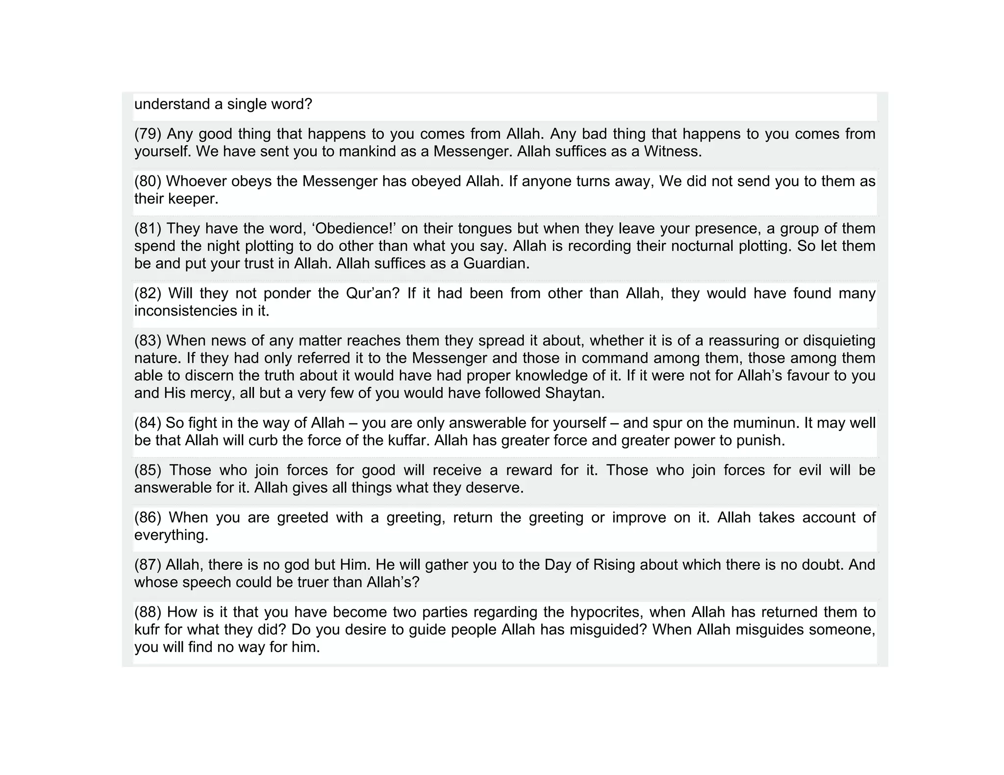 understand a single word?
(79) Any good thing that happens to you comes from Allah. Any bad thing that happens to you comes from
yourself. We have sent you to mankind as a Messenger. Allah suffices as a Witness.
(80) Whoever obeys the Messenger has obeyed Allah. If anyone turns away, We did not send you to them as
their keeper.
(81) They have the word, ‘Obedience!’ on their tongues but when they leave your presence, a group of them
spend the night plotting to do other than what you say. Allah is recording their nocturnal plotting. So let them
be and put your trust in Allah. Allah suffices as a Guardian.
(82) Will they not ponder the Qur’an? If it had been from other than Allah, they would have found many
inconsistencies in it.
(83) When news of any matter reaches them they spread it about, whether it is of a reassuring or disquieting
nature. If they had only referred it to the Messenger and those in command among them, those among them
able to discern the truth about it would have had proper knowledge of it. If it were not for Allah’s favour to you
and His mercy, all but a very few of you would have followed Shaytan.
(84) So fight in the way of Allah – you are only answerable for yourself – and spur on the muminun. It may well
be that Allah will curb the force of the kuffar. Allah has greater force and greater power to punish.
(85) Those who join forces for good will receive a reward for it. Those who join forces for evil will be
answerable for it. Allah gives all things what they deserve.
(86) When you are greeted with a greeting, return the greeting or improve on it. Allah takes account of
everything.
(87) Allah, there is no god but Him. He will gather you to the Day of Rising about which there is no doubt. And
whose speech could be truer than Allah’s?
(88) How is it that you have become two parties regarding the hypocrites, when Allah has returned them to
kufr for what they did? Do you desire to guide people Allah has misguided? When Allah misguides someone,
you will find no way for him.
 
