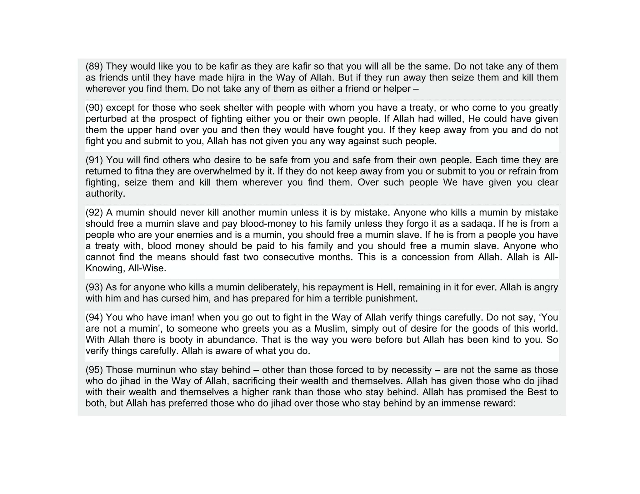 (89) They would like you to be kafir as they are kafir so that you will all be the same. Do not take any of them
as friends until they have made hijra in the Way of Allah. But if they run away then seize them and kill them
wherever you find them. Do not take any of them as either a friend or helper –
(90) except for those who seek shelter with people with whom you have a treaty, or who come to you greatly
perturbed at the prospect of fighting either you or their own people. If Allah had willed, He could have given
them the upper hand over you and then they would have fought you. If they keep away from you and do not
fight you and submit to you, Allah has not given you any way against such people.
(91) You will find others who desire to be safe from you and safe from their own people. Each time they are
returned to fitna they are overwhelmed by it. If they do not keep away from you or submit to you or refrain from
fighting, seize them and kill them wherever you find them. Over such people We have given you clear
authority.
(92) A mumin should never kill another mumin unless it is by mistake. Anyone who kills a mumin by mistake
should free a mumin slave and pay blood-money to his family unless they forgo it as a sadaqa. If he is from a
people who are your enemies and is a mumin, you should free a mumin slave. If he is from a people you have
a treaty with, blood money should be paid to his family and you should free a mumin slave. Anyone who
cannot find the means should fast two consecutive months. This is a concession from Allah. Allah is All-
Knowing, All-Wise.
(93) As for anyone who kills a mumin deliberately, his repayment is Hell, remaining in it for ever. Allah is angry
with him and has cursed him, and has prepared for him a terrible punishment.
(94) You who have iman! when you go out to fight in the Way of Allah verify things carefully. Do not say, ‘You
are not a mumin’, to someone who greets you as a Muslim, simply out of desire for the goods of this world.
With Allah there is booty in abundance. That is the way you were before but Allah has been kind to you. So
verify things carefully. Allah is aware of what you do.
(95) Those muminun who stay behind – other than those forced to by necessity – are not the same as those
who do jihad in the Way of Allah, sacrificing their wealth and themselves. Allah has given those who do jihad
with their wealth and themselves a higher rank than those who stay behind. Allah has promised the Best to
both, but Allah has preferred those who do jihad over those who stay behind by an immense reward:
 