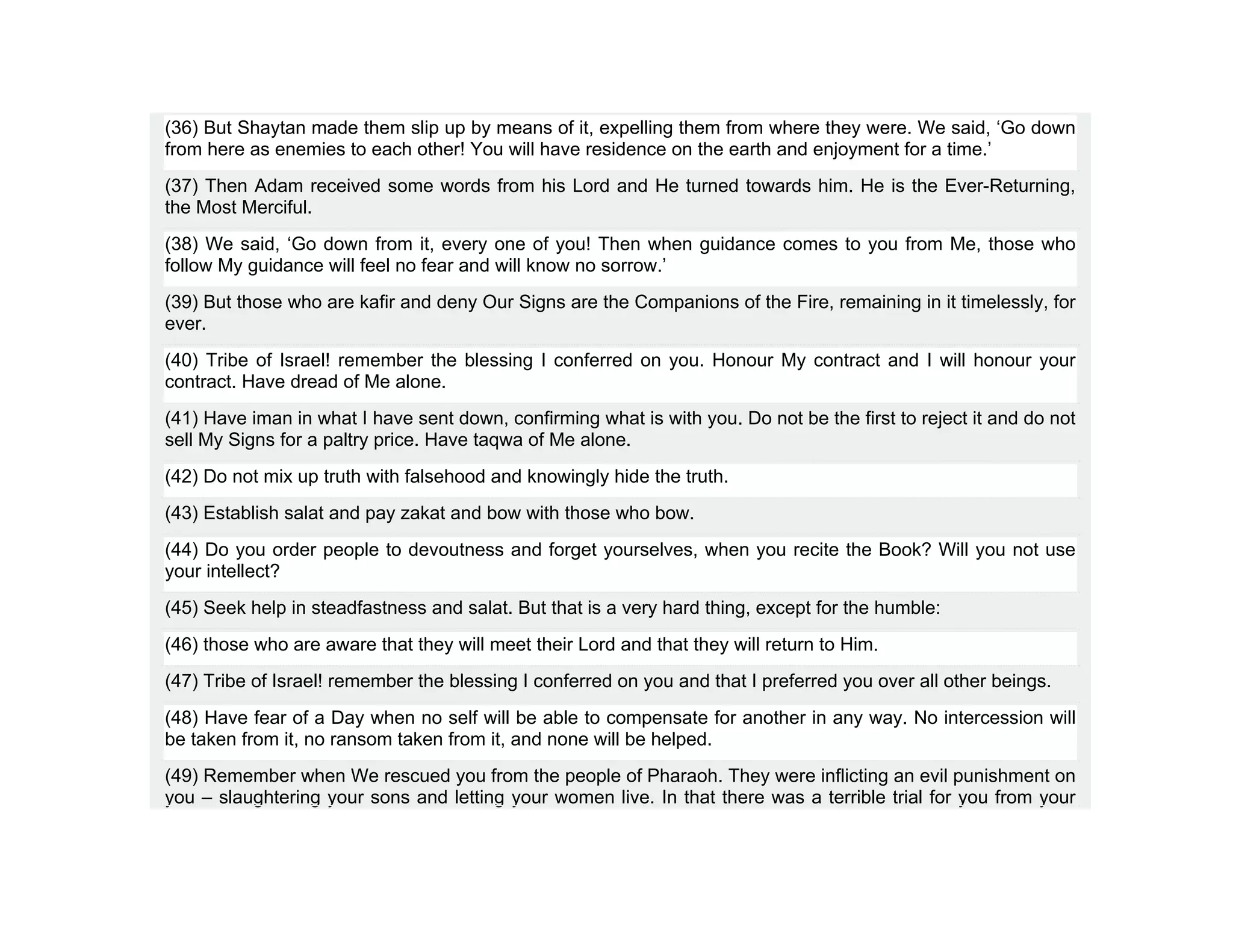 (36) But Shaytan made them slip up by means of it, expelling them from where they were. We said, ‘Go down
from here as enemies to each other! You will have residence on the earth and enjoyment for a time.’
(37) Then Adam received some words from his Lord and He turned towards him. He is the Ever-Returning,
the Most Merciful.
(38) We said, ‘Go down from it, every one of you! Then when guidance comes to you from Me, those who
follow My guidance will feel no fear and will know no sorrow.’
(39) But those who are kafir and deny Our Signs are the Companions of the Fire, remaining in it timelessly, for
ever.
(40) Tribe of Israel! remember the blessing I conferred on you. Honour My contract and I will honour your
contract. Have dread of Me alone.
(41) Have iman in what I have sent down, confirming what is with you. Do not be the first to reject it and do not
sell My Signs for a paltry price. Have taqwa of Me alone.
(42) Do not mix up truth with falsehood and knowingly hide the truth.
(43) Establish salat and pay zakat and bow with those who bow.
(44) Do you order people to devoutness and forget yourselves, when you recite the Book? Will you not use
your intellect?
(45) Seek help in steadfastness and salat. But that is a very hard thing, except for the humble:
(46) those who are aware that they will meet their Lord and that they will return to Him.
(47) Tribe of Israel! remember the blessing I conferred on you and that I preferred you over all other beings.
(48) Have fear of a Day when no self will be able to compensate for another in any way. No intercession will
be taken from it, no ransom taken from it, and none will be helped.
(49) Remember when We rescued you from the people of Pharaoh. They were inflicting an evil punishment on
you – slaughtering your sons and letting your women live. In that there was a terrible trial for you from your
 