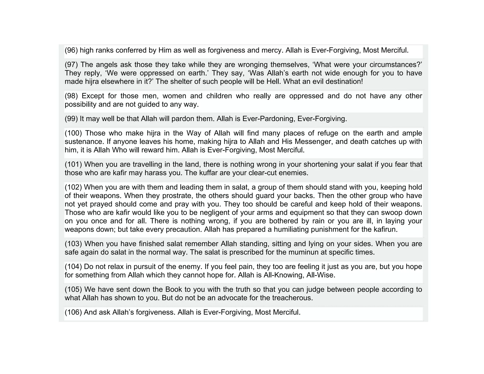 (96) high ranks conferred by Him as well as forgiveness and mercy. Allah is Ever-Forgiving, Most Merciful.
(97) The angels ask those they take while they are wronging themselves, ‘What were your circumstances?’
They reply, ‘We were oppressed on earth.’ They say, ‘Was Allah’s earth not wide enough for you to have
made hijra elsewhere in it?’ The shelter of such people will be Hell. What an evil destination!
(98) Except for those men, women and children who really are oppressed and do not have any other
possibility and are not guided to any way.
(99) It may well be that Allah will pardon them. Allah is Ever-Pardoning, Ever-Forgiving.
(100) Those who make hijra in the Way of Allah will find many places of refuge on the earth and ample
sustenance. If anyone leaves his home, making hijra to Allah and His Messenger, and death catches up with
him, it is Allah Who will reward him. Allah is Ever-Forgiving, Most Merciful.
(101) When you are travelling in the land, there is nothing wrong in your shortening your salat if you fear that
those who are kafir may harass you. The kuffar are your clear-cut enemies.
(102) When you are with them and leading them in salat, a group of them should stand with you, keeping hold
of their weapons. When they prostrate, the others should guard your backs. Then the other group who have
not yet prayed should come and pray with you. They too should be careful and keep hold of their weapons.
Those who are kafir would like you to be negligent of your arms and equipment so that they can swoop down
on you once and for all. There is nothing wrong, if you are bothered by rain or you are ill, in laying your
weapons down; but take every precaution. Allah has prepared a humiliating punishment for the kafirun.
(103) When you have finished salat remember Allah standing, sitting and lying on your sides. When you are
safe again do salat in the normal way. The salat is prescribed for the muminun at specific times.
(104) Do not relax in pursuit of the enemy. If you feel pain, they too are feeling it just as you are, but you hope
for something from Allah which they cannot hope for. Allah is All-Knowing, All-Wise.
(105) We have sent down the Book to you with the truth so that you can judge between people according to
what Allah has shown to you. But do not be an advocate for the treacherous.
(106) And ask Allah’s forgiveness. Allah is Ever-Forgiving, Most Merciful.
 