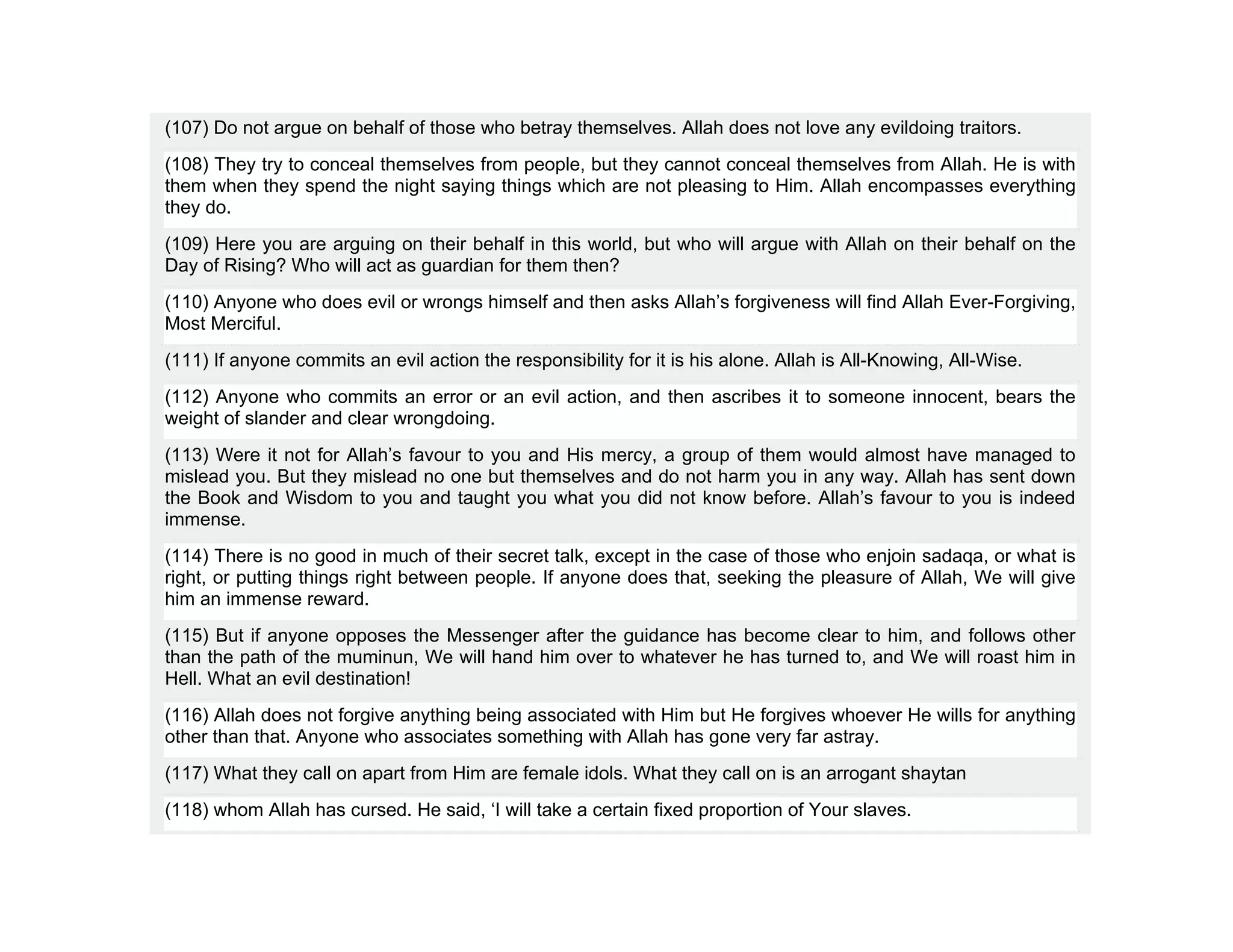 (107) Do not argue on behalf of those who betray themselves. Allah does not love any evildoing traitors.
(108) They try to conceal themselves from people, but they cannot conceal themselves from Allah. He is with
them when they spend the night saying things which are not pleasing to Him. Allah encompasses everything
they do.
(109) Here you are arguing on their behalf in this world, but who will argue with Allah on their behalf on the
Day of Rising? Who will act as guardian for them then?
(110) Anyone who does evil or wrongs himself and then asks Allah’s forgiveness will find Allah Ever-Forgiving,
Most Merciful.
(111) If anyone commits an evil action the responsibility for it is his alone. Allah is All-Knowing, All-Wise.
(112) Anyone who commits an error or an evil action, and then ascribes it to someone innocent, bears the
weight of slander and clear wrongdoing.
(113) Were it not for Allah’s favour to you and His mercy, a group of them would almost have managed to
mislead you. But they mislead no one but themselves and do not harm you in any way. Allah has sent down
the Book and Wisdom to you and taught you what you did not know before. Allah’s favour to you is indeed
immense.
(114) There is no good in much of their secret talk, except in the case of those who enjoin sadaqa, or what is
right, or putting things right between people. If anyone does that, seeking the pleasure of Allah, We will give
him an immense reward.
(115) But if anyone opposes the Messenger after the guidance has become clear to him, and follows other
than the path of the muminun, We will hand him over to whatever he has turned to, and We will roast him in
Hell. What an evil destination!
(116) Allah does not forgive anything being associated with Him but He forgives whoever He wills for anything
other than that. Anyone who associates something with Allah has gone very far astray.
(117) What they call on apart from Him are female idols. What they call on is an arrogant shaytan
(118) whom Allah has cursed. He said, ‘I will take a certain fixed proportion of Your slaves.
 