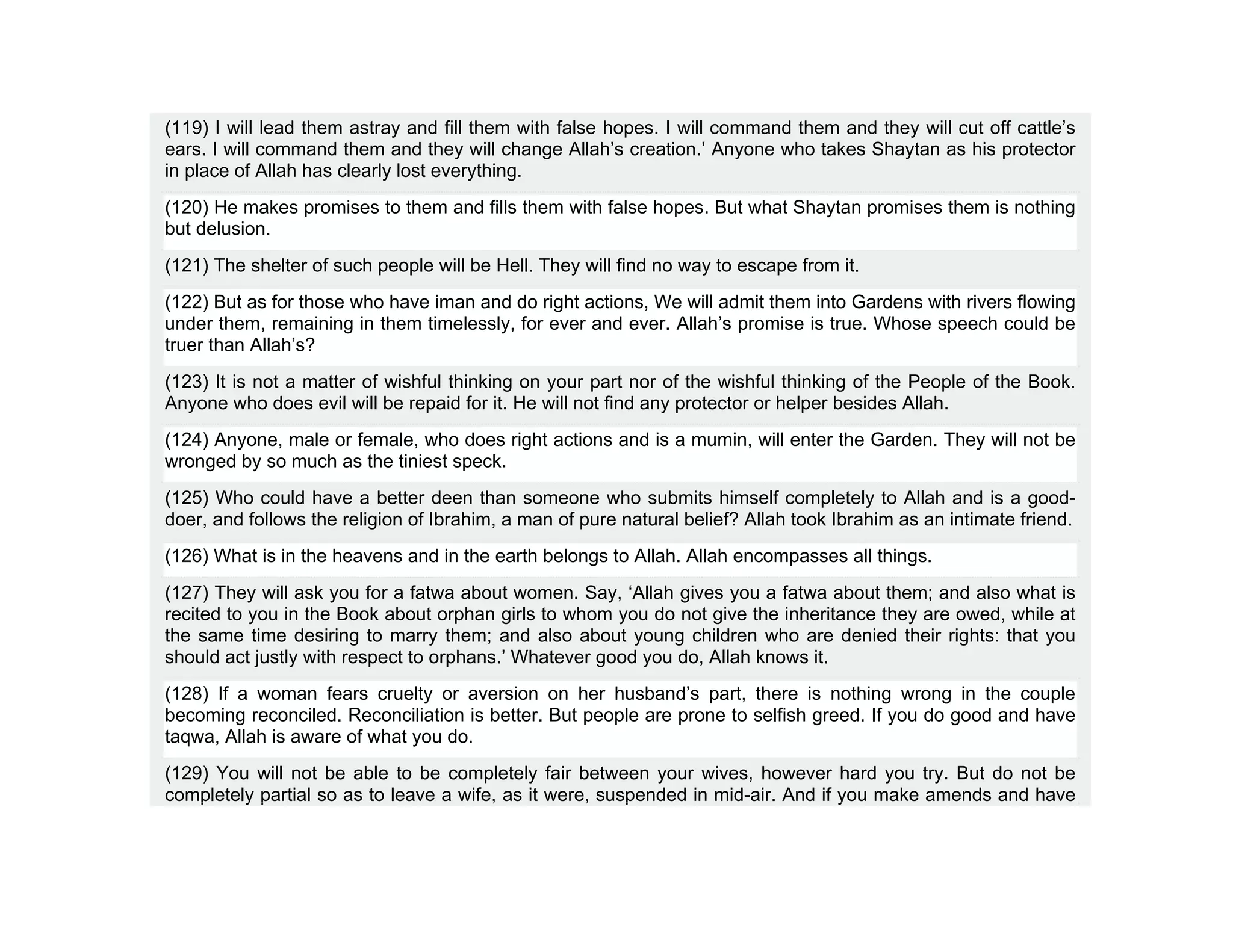 (119) I will lead them astray and fill them with false hopes. I will command them and they will cut off cattle’s
ears. I will command them and they will change Allah’s creation.’ Anyone who takes Shaytan as his protector
in place of Allah has clearly lost everything.
(120) He makes promises to them and fills them with false hopes. But what Shaytan promises them is nothing
but delusion.
(121) The shelter of such people will be Hell. They will find no way to escape from it.
(122) But as for those who have iman and do right actions, We will admit them into Gardens with rivers flowing
under them, remaining in them timelessly, for ever and ever. Allah’s promise is true. Whose speech could be
truer than Allah’s?
(123) It is not a matter of wishful thinking on your part nor of the wishful thinking of the People of the Book.
Anyone who does evil will be repaid for it. He will not find any protector or helper besides Allah.
(124) Anyone, male or female, who does right actions and is a mumin, will enter the Garden. They will not be
wronged by so much as the tiniest speck.
(125) Who could have a better deen than someone who submits himself completely to Allah and is a good-
doer, and follows the religion of Ibrahim, a man of pure natural belief? Allah took Ibrahim as an intimate friend.
(126) What is in the heavens and in the earth belongs to Allah. Allah encompasses all things.
(127) They will ask you for a fatwa about women. Say, ‘Allah gives you a fatwa about them; and also what is
recited to you in the Book about orphan girls to whom you do not give the inheritance they are owed, while at
the same time desiring to marry them; and also about young children who are denied their rights: that you
should act justly with respect to orphans.’ Whatever good you do, Allah knows it.
(128) If a woman fears cruelty or aversion on her husband’s part, there is nothing wrong in the couple
becoming reconciled. Reconciliation is better. But people are prone to selfish greed. If you do good and have
taqwa, Allah is aware of what you do.
(129) You will not be able to be completely fair between your wives, however hard you try. But do not be
completely partial so as to leave a wife, as it were, suspended in mid-air. And if you make amends and have
 