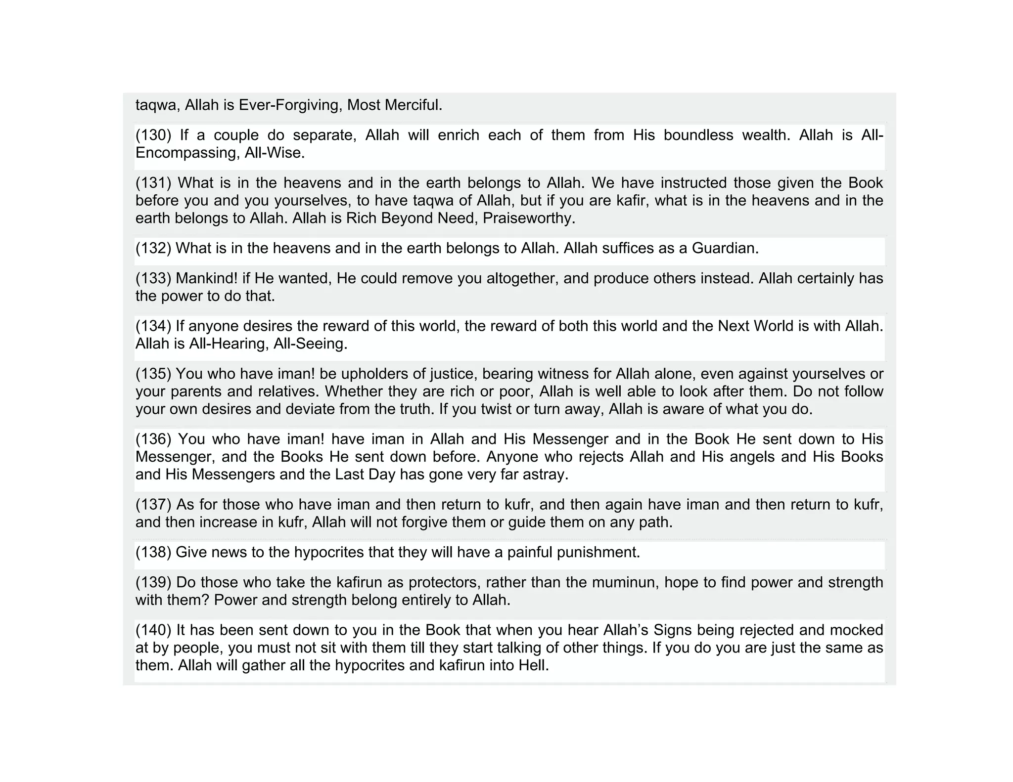 taqwa, Allah is Ever-Forgiving, Most Merciful.
(130) If a couple do separate, Allah will enrich each of them from His boundless wealth. Allah is All-
Encompassing, All-Wise.
(131) What is in the heavens and in the earth belongs to Allah. We have instructed those given the Book
before you and you yourselves, to have taqwa of Allah, but if you are kafir, what is in the heavens and in the
earth belongs to Allah. Allah is Rich Beyond Need, Praiseworthy.
(132) What is in the heavens and in the earth belongs to Allah. Allah suffices as a Guardian.
(133) Mankind! if He wanted, He could remove you altogether, and produce others instead. Allah certainly has
the power to do that.
(134) If anyone desires the reward of this world, the reward of both this world and the Next World is with Allah.
Allah is All-Hearing, All-Seeing.
(135) You who have iman! be upholders of justice, bearing witness for Allah alone, even against yourselves or
your parents and relatives. Whether they are rich or poor, Allah is well able to look after them. Do not follow
your own desires and deviate from the truth. If you twist or turn away, Allah is aware of what you do.
(136) You who have iman! have iman in Allah and His Messenger and in the Book He sent down to His
Messenger, and the Books He sent down before. Anyone who rejects Allah and His angels and His Books
and His Messengers and the Last Day has gone very far astray.
(137) As for those who have iman and then return to kufr, and then again have iman and then return to kufr,
and then increase in kufr, Allah will not forgive them or guide them on any path.
(138) Give news to the hypocrites that they will have a painful punishment.
(139) Do those who take the kafirun as protectors, rather than the muminun, hope to find power and strength
with them? Power and strength belong entirely to Allah.
(140) It has been sent down to you in the Book that when you hear Allah’s Signs being rejected and mocked
at by people, you must not sit with them till they start talking of other things. If you do you are just the same as
them. Allah will gather all the hypocrites and kafirun into Hell.
 