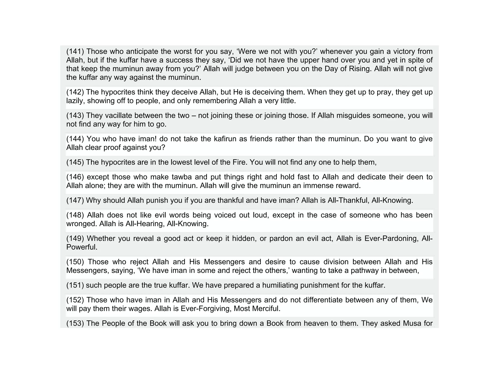 (141) Those who anticipate the worst for you say, ‘Were we not with you?’ whenever you gain a victory from
Allah, but if the kuffar have a success they say, ‘Did we not have the upper hand over you and yet in spite of
that keep the muminun away from you?’ Allah will judge between you on the Day of Rising. Allah will not give
the kuffar any way against the muminun.
(142) The hypocrites think they deceive Allah, but He is deceiving them. When they get up to pray, they get up
lazily, showing off to people, and only remembering Allah a very little.
(143) They vacillate between the two – not joining these or joining those. If Allah misguides someone, you will
not find any way for him to go.
(144) You who have iman! do not take the kafirun as friends rather than the muminun. Do you want to give
Allah clear proof against you?
(145) The hypocrites are in the lowest level of the Fire. You will not find any one to help them,
(146) except those who make tawba and put things right and hold fast to Allah and dedicate their deen to
Allah alone; they are with the muminun. Allah will give the muminun an immense reward.
(147) Why should Allah punish you if you are thankful and have iman? Allah is All-Thankful, All-Knowing.
(148) Allah does not like evil words being voiced out loud, except in the case of someone who has been
wronged. Allah is All-Hearing, All-Knowing.
(149) Whether you reveal a good act or keep it hidden, or pardon an evil act, Allah is Ever-Pardoning, All-
Powerful.
(150) Those who reject Allah and His Messengers and desire to cause division between Allah and His
Messengers, saying, ‘We have iman in some and reject the others,’ wanting to take a pathway in between,
(151) such people are the true kuffar. We have prepared a humiliating punishment for the kuffar.
(152) Those who have iman in Allah and His Messengers and do not differentiate between any of them, We
will pay them their wages. Allah is Ever-Forgiving, Most Merciful.
(153) The People of the Book will ask you to bring down a Book from heaven to them. They asked Musa for
 