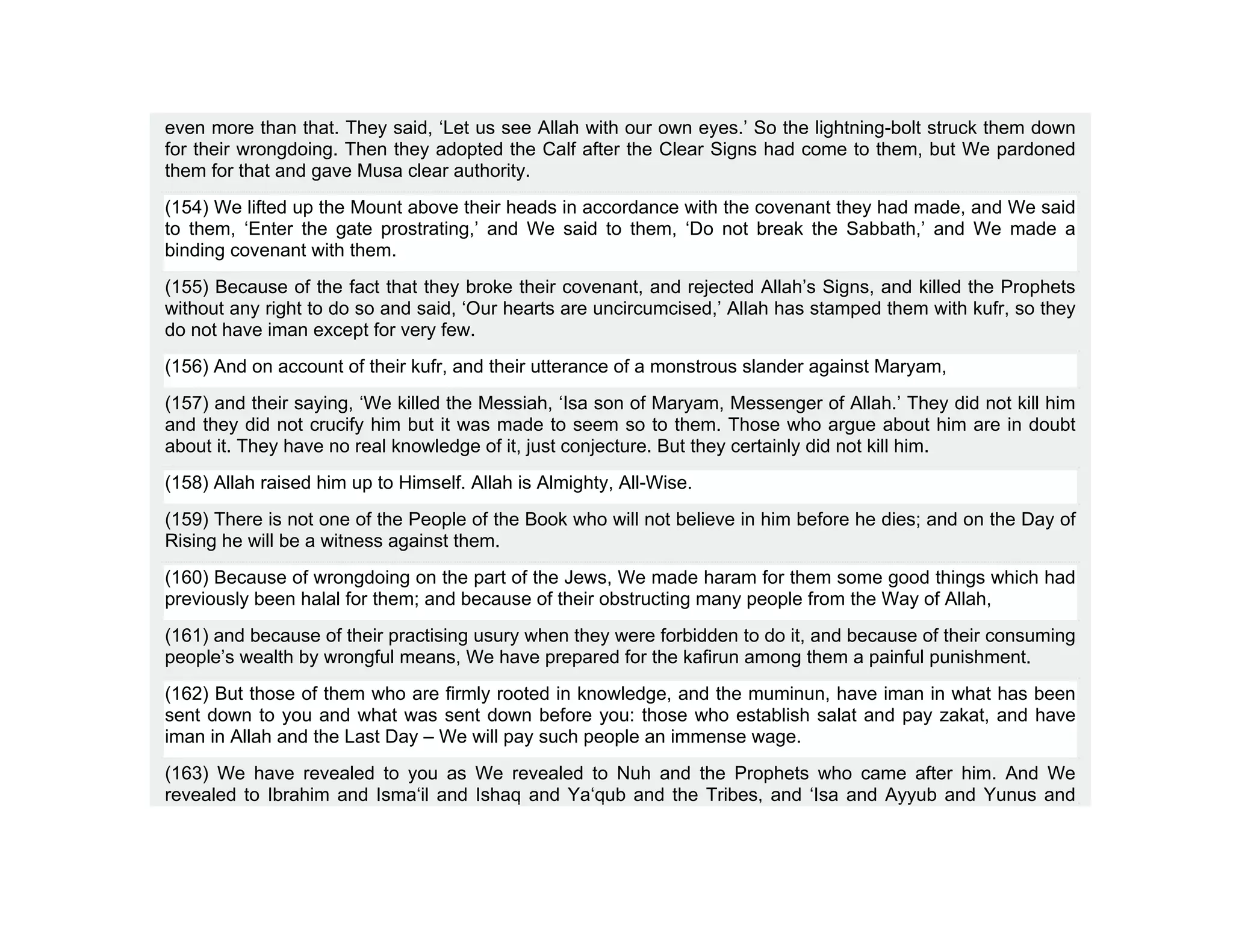 even more than that. They said, ‘Let us see Allah with our own eyes.’ So the lightning-bolt struck them down
for their wrongdoing. Then they adopted the Calf after the Clear Signs had come to them, but We pardoned
them for that and gave Musa clear authority.
(154) We lifted up the Mount above their heads in accordance with the covenant they had made, and We said
to them, ‘Enter the gate prostrating,’ and We said to them, ‘Do not break the Sabbath,’ and We made a
binding covenant with them.
(155) Because of the fact that they broke their covenant, and rejected Allah’s Signs, and killed the Prophets
without any right to do so and said, ‘Our hearts are uncircumcised,’ Allah has stamped them with kufr, so they
do not have iman except for very few.
(156) And on account of their kufr, and their utterance of a monstrous slander against Maryam,
(157) and their saying, ‘We killed the Messiah, ‘Isa son of Maryam, Messenger of Allah.’ They did not kill him
and they did not crucify him but it was made to seem so to them. Those who argue about him are in doubt
about it. They have no real knowledge of it, just conjecture. But they certainly did not kill him.
(158) Allah raised him up to Himself. Allah is Almighty, All-Wise.
(159) There is not one of the People of the Book who will not believe in him before he dies; and on the Day of
Rising he will be a witness against them.
(160) Because of wrongdoing on the part of the Jews, We made haram for them some good things which had
previously been halal for them; and because of their obstructing many people from the Way of Allah,
(161) and because of their practising usury when they were forbidden to do it, and because of their consuming
people’s wealth by wrongful means, We have prepared for the kafirun among them a painful punishment.
(162) But those of them who are firmly rooted in knowledge, and the muminun, have iman in what has been
sent down to you and what was sent down before you: those who establish salat and pay zakat, and have
iman in Allah and the Last Day – We will pay such people an immense wage.
(163) We have revealed to you as We revealed to Nuh and the Prophets who came after him. And We
revealed to Ibrahim and Isma‘il and Ishaq and Ya‘qub and the Tribes, and ‘Isa and Ayyub and Yunus and
 