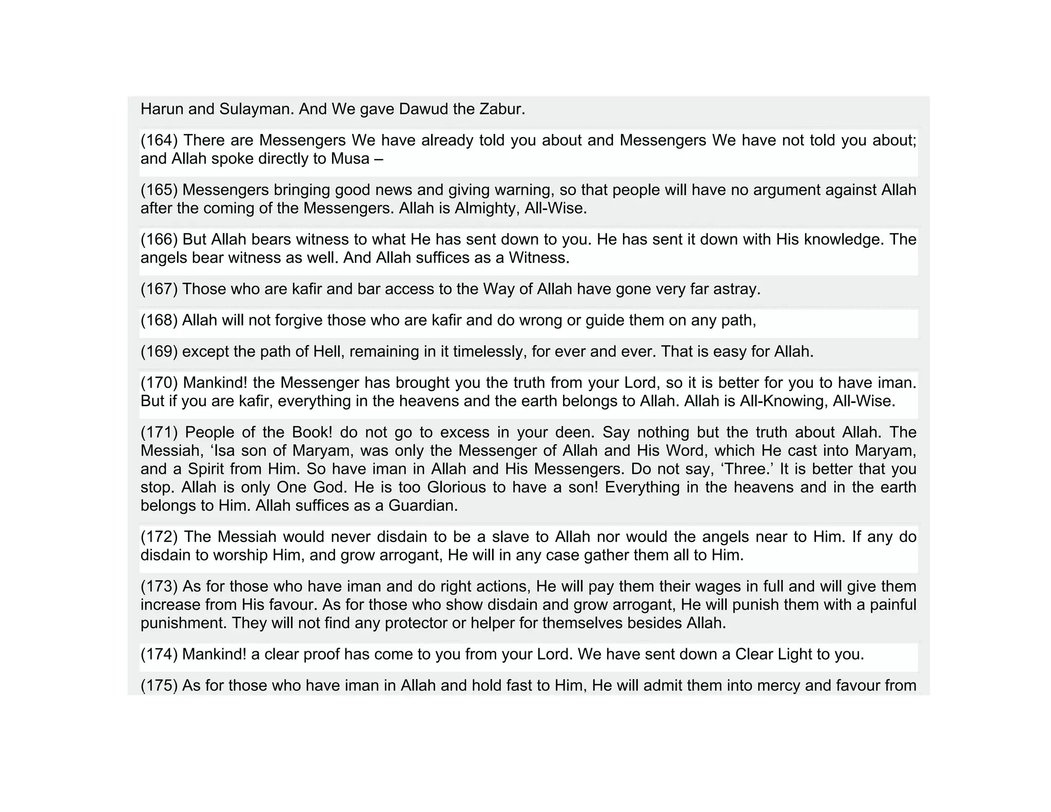 Harun and Sulayman. And We gave Dawud the Zabur.
(164) There are Messengers We have already told you about and Messengers We have not told you about;
and Allah spoke directly to Musa –
(165) Messengers bringing good news and giving warning, so that people will have no argument against Allah
after the coming of the Messengers. Allah is Almighty, All-Wise.
(166) But Allah bears witness to what He has sent down to you. He has sent it down with His knowledge. The
angels bear witness as well. And Allah suffices as a Witness.
(167) Those who are kafir and bar access to the Way of Allah have gone very far astray.
(168) Allah will not forgive those who are kafir and do wrong or guide them on any path,
(169) except the path of Hell, remaining in it timelessly, for ever and ever. That is easy for Allah.
(170) Mankind! the Messenger has brought you the truth from your Lord, so it is better for you to have iman.
But if you are kafir, everything in the heavens and the earth belongs to Allah. Allah is All-Knowing, All-Wise.
(171) People of the Book! do not go to excess in your deen. Say nothing but the truth about Allah. The
Messiah, ‘Isa son of Maryam, was only the Messenger of Allah and His Word, which He cast into Maryam,
and a Spirit from Him. So have iman in Allah and His Messengers. Do not say, ‘Three.’ It is better that you
stop. Allah is only One God. He is too Glorious to have a son! Everything in the heavens and in the earth
belongs to Him. Allah suffices as a Guardian.
(172) The Messiah would never disdain to be a slave to Allah nor would the angels near to Him. If any do
disdain to worship Him, and grow arrogant, He will in any case gather them all to Him.
(173) As for those who have iman and do right actions, He will pay them their wages in full and will give them
increase from His favour. As for those who show disdain and grow arrogant, He will punish them with a painful
punishment. They will not find any protector or helper for themselves besides Allah.
(174) Mankind! a clear proof has come to you from your Lord. We have sent down a Clear Light to you.
(175) As for those who have iman in Allah and hold fast to Him, He will admit them into mercy and favour from
 