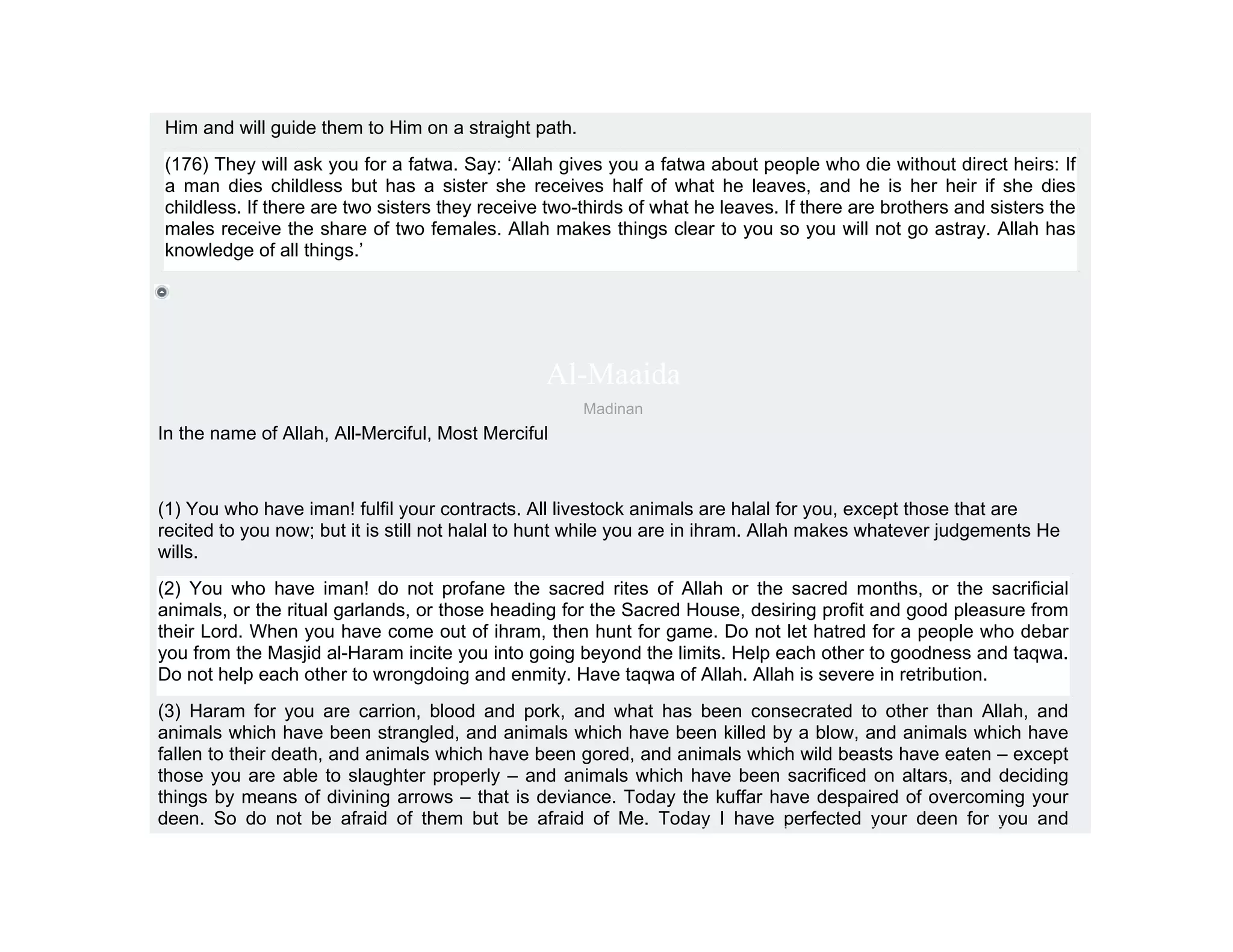 Him and will guide them to Him on a straight path.
(176) They will ask you for a fatwa. Say: ‘Allah gives you a fatwa about people who die without direct heirs: If
a man dies childless but has a sister she receives half of what he leaves, and he is her heir if she dies
childless. If there are two sisters they receive two-thirds of what he leaves. If there are brothers and sisters the
males receive the share of two females. Allah makes things clear to you so you will not go astray. Allah has
knowledge of all things.’




                                                Al-Maaida
                                                     Madinan
In the name of Allah, All-Merciful, Most Merciful



(1) You who have iman! fulfil your contracts. All livestock animals are halal for you, except those that are
recited to you now; but it is still not halal to hunt while you are in ihram. Allah makes whatever judgements He
wills.
(2) You who have iman! do not profane the sacred rites of Allah or the sacred months, or the sacrificial
animals, or the ritual garlands, or those heading for the Sacred House, desiring profit and good pleasure from
their Lord. When you have come out of ihram, then hunt for game. Do not let hatred for a people who debar
you from the Masjid al-Haram incite you into going beyond the limits. Help each other to goodness and taqwa.
Do not help each other to wrongdoing and enmity. Have taqwa of Allah. Allah is severe in retribution.
(3) Haram for you are carrion, blood and pork, and what has been consecrated to other than Allah, and
animals which have been strangled, and animals which have been killed by a blow, and animals which have
fallen to their death, and animals which have been gored, and animals which wild beasts have eaten – except
those you are able to slaughter properly – and animals which have been sacrificed on altars, and deciding
things by means of divining arrows – that is deviance. Today the kuffar have despaired of overcoming your
deen. So do not be afraid of them but be afraid of Me. Today I have perfected your deen for you and
 