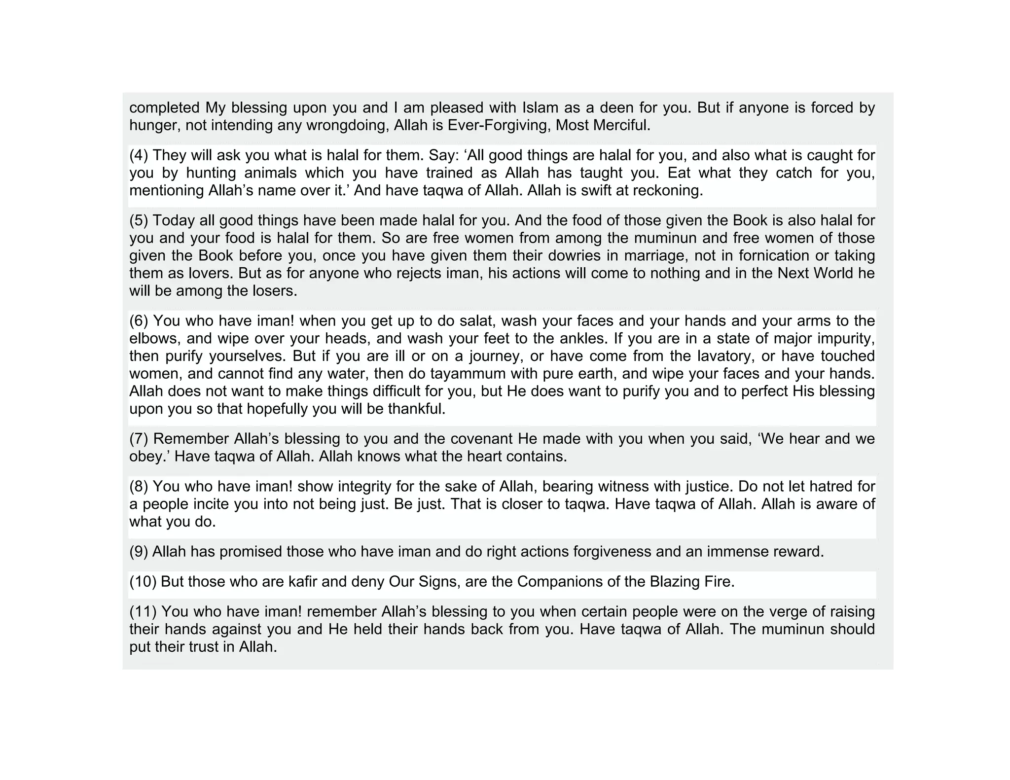 completed My blessing upon you and I am pleased with Islam as a deen for you. But if anyone is forced by
hunger, not intending any wrongdoing, Allah is Ever-Forgiving, Most Merciful.
(4) They will ask you what is halal for them. Say: ‘All good things are halal for you, and also what is caught for
you by hunting animals which you have trained as Allah has taught you. Eat what they catch for you,
mentioning Allah’s name over it.’ And have taqwa of Allah. Allah is swift at reckoning.
(5) Today all good things have been made halal for you. And the food of those given the Book is also halal for
you and your food is halal for them. So are free women from among the muminun and free women of those
given the Book before you, once you have given them their dowries in marriage, not in fornication or taking
them as lovers. But as for anyone who rejects iman, his actions will come to nothing and in the Next World he
will be among the losers.
(6) You who have iman! when you get up to do salat, wash your faces and your hands and your arms to the
elbows, and wipe over your heads, and wash your feet to the ankles. If you are in a state of major impurity,
then purify yourselves. But if you are ill or on a journey, or have come from the lavatory, or have touched
women, and cannot find any water, then do tayammum with pure earth, and wipe your faces and your hands.
Allah does not want to make things difficult for you, but He does want to purify you and to perfect His blessing
upon you so that hopefully you will be thankful.
(7) Remember Allah’s blessing to you and the covenant He made with you when you said, ‘We hear and we
obey.’ Have taqwa of Allah. Allah knows what the heart contains.
(8) You who have iman! show integrity for the sake of Allah, bearing witness with justice. Do not let hatred for
a people incite you into not being just. Be just. That is closer to taqwa. Have taqwa of Allah. Allah is aware of
what you do.
(9) Allah has promised those who have iman and do right actions forgiveness and an immense reward.
(10) But those who are kafir and deny Our Signs, are the Companions of the Blazing Fire.
(11) You who have iman! remember Allah’s blessing to you when certain people were on the verge of raising
their hands against you and He held their hands back from you. Have taqwa of Allah. The muminun should
put their trust in Allah.
 
