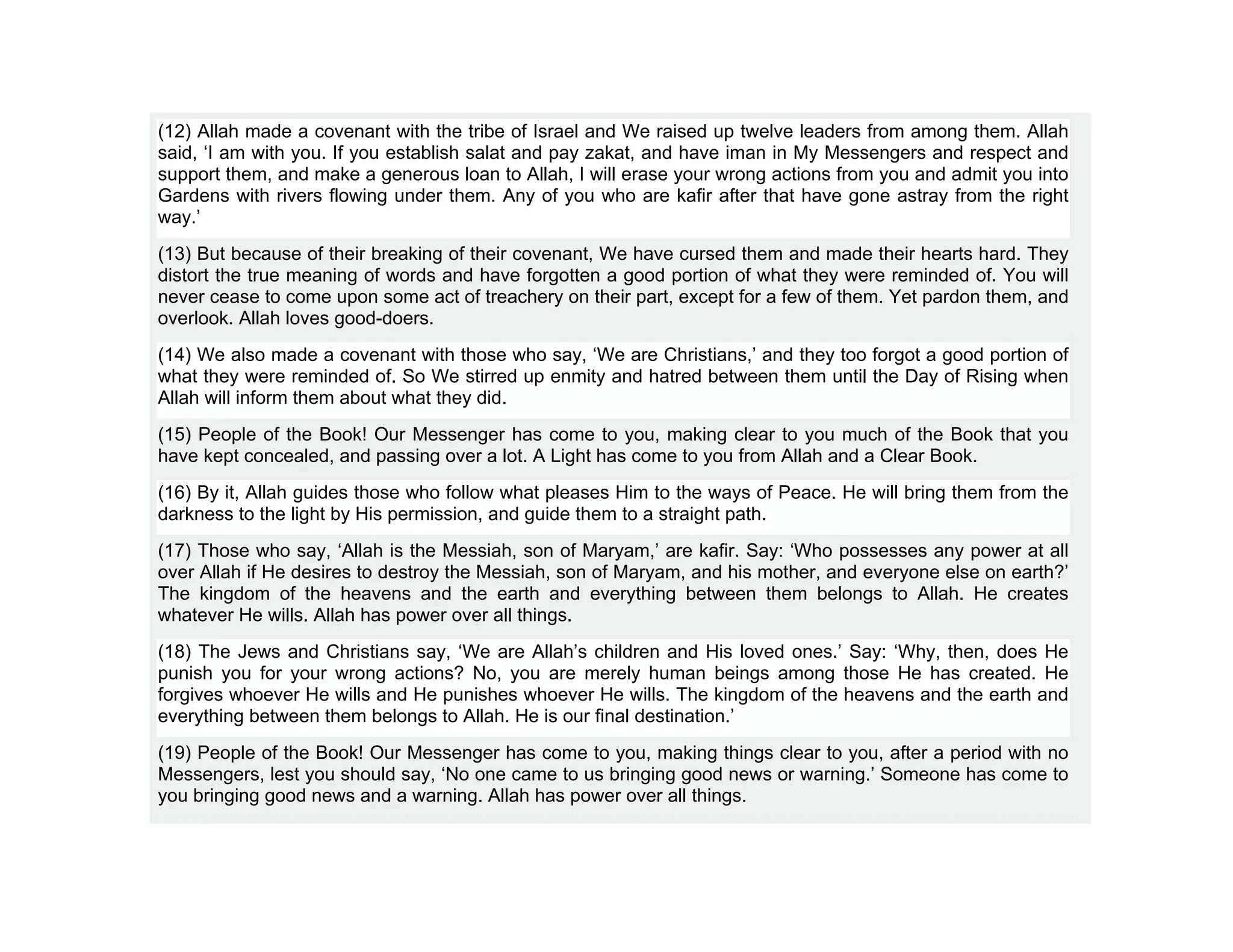(12) Allah made a covenant with the tribe of Israel and We raised up twelve leaders from among them. Allah
said, ‘I am with you. If you establish salat and pay zakat, and have iman in My Messengers and respect and
support them, and make a generous loan to Allah, I will erase your wrong actions from you and admit you into
Gardens with rivers flowing under them. Any of you who are kafir after that have gone astray from the right
way.’
(13) But because of their breaking of their covenant, We have cursed them and made their hearts hard. They
distort the true meaning of words and have forgotten a good portion of what they were reminded of. You will
never cease to come upon some act of treachery on their part, except for a few of them. Yet pardon them, and
overlook. Allah loves good-doers.
(14) We also made a covenant with those who say, ‘We are Christians,’ and they too forgot a good portion of
what they were reminded of. So We stirred up enmity and hatred between them until the Day of Rising when
Allah will inform them about what they did.
(15) People of the Book! Our Messenger has come to you, making clear to you much of the Book that you
have kept concealed, and passing over a lot. A Light has come to you from Allah and a Clear Book.
(16) By it, Allah guides those who follow what pleases Him to the ways of Peace. He will bring them from the
darkness to the light by His permission, and guide them to a straight path.
(17) Those who say, ‘Allah is the Messiah, son of Maryam,’ are kafir. Say: ‘Who possesses any power at all
over Allah if He desires to destroy the Messiah, son of Maryam, and his mother, and everyone else on earth?’
The kingdom of the heavens and the earth and everything between them belongs to Allah. He creates
whatever He wills. Allah has power over all things.
(18) The Jews and Christians say, ‘We are Allah’s children and His loved ones.’ Say: ‘Why, then, does He
punish you for your wrong actions? No, you are merely human beings among those He has created. He
forgives whoever He wills and He punishes whoever He wills. The kingdom of the heavens and the earth and
everything between them belongs to Allah. He is our final destination.’
(19) People of the Book! Our Messenger has come to you, making things clear to you, after a period with no
Messengers, lest you should say, ‘No one came to us bringing good news or warning.’ Someone has come to
you bringing good news and a warning. Allah has power over all things.
 