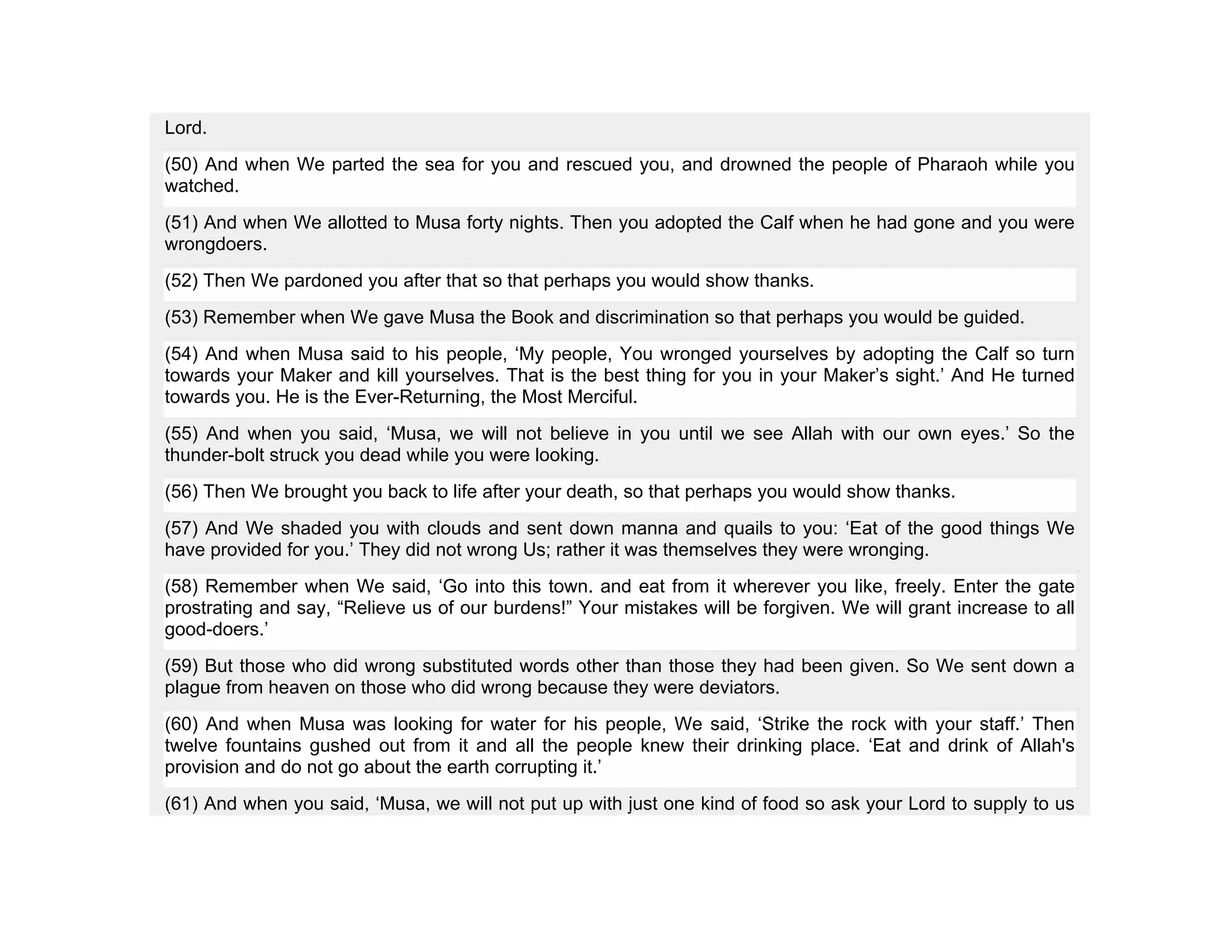 Lord.
(50) And when We parted the sea for you and rescued you, and drowned the people of Pharaoh while you
watched.
(51) And when We allotted to Musa forty nights. Then you adopted the Calf when he had gone and you were
wrongdoers.
(52) Then We pardoned you after that so that perhaps you would show thanks.
(53) Remember when We gave Musa the Book and discrimination so that perhaps you would be guided.
(54) And when Musa said to his people, ‘My people, You wronged yourselves by adopting the Calf so turn
towards your Maker and kill yourselves. That is the best thing for you in your Maker’s sight.’ And He turned
towards you. He is the Ever-Returning, the Most Merciful.
(55) And when you said, ‘Musa, we will not believe in you until we see Allah with our own eyes.’ So the
thunder-bolt struck you dead while you were looking.
(56) Then We brought you back to life after your death, so that perhaps you would show thanks.
(57) And We shaded you with clouds and sent down manna and quails to you: ‘Eat of the good things We
have provided for you.’ They did not wrong Us; rather it was themselves they were wronging.
(58) Remember when We said, ‘Go into this town. and eat from it wherever you like, freely. Enter the gate
prostrating and say, “Relieve us of our burdens!” Your mistakes will be forgiven. We will grant increase to all
good-doers.’
(59) But those who did wrong substituted words other than those they had been given. So We sent down a
plague from heaven on those who did wrong because they were deviators.
(60) And when Musa was looking for water for his people, We said, ‘Strike the rock with your staff.’ Then
twelve fountains gushed out from it and all the people knew their drinking place. ‘Eat and drink of Allah's
provision and do not go about the earth corrupting it.’
(61) And when you said, ‘Musa, we will not put up with just one kind of food so ask your Lord to supply to us
 