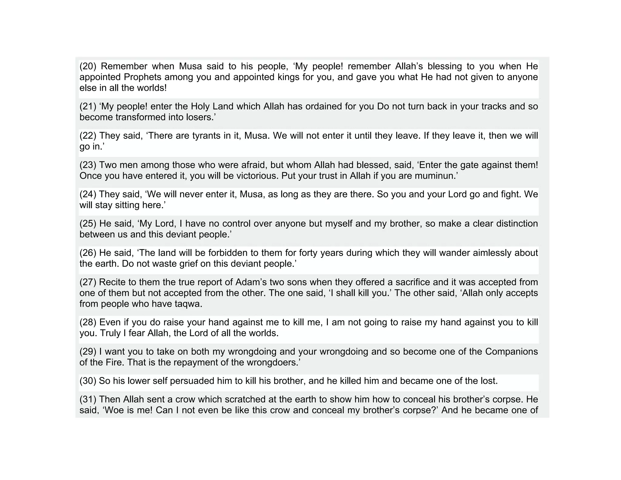 (20) Remember when Musa said to his people, ‘My people! remember Allah’s blessing to you when He
appointed Prophets among you and appointed kings for you, and gave you what He had not given to anyone
else in all the worlds!
(21) ‘My people! enter the Holy Land which Allah has ordained for you Do not turn back in your tracks and so
become transformed into losers.’
(22) They said, ‘There are tyrants in it, Musa. We will not enter it until they leave. If they leave it, then we will
go in.’
(23) Two men among those who were afraid, but whom Allah had blessed, said, ‘Enter the gate against them!
Once you have entered it, you will be victorious. Put your trust in Allah if you are muminun.’
(24) They said, ‘We will never enter it, Musa, as long as they are there. So you and your Lord go and fight. We
will stay sitting here.’
(25) He said, ‘My Lord, I have no control over anyone but myself and my brother, so make a clear distinction
between us and this deviant people.’
(26) He said, ‘The land will be forbidden to them for forty years during which they will wander aimlessly about
the earth. Do not waste grief on this deviant people.’
(27) Recite to them the true report of Adam’s two sons when they offered a sacrifice and it was accepted from
one of them but not accepted from the other. The one said, ‘I shall kill you.’ The other said, ‘Allah only accepts
from people who have taqwa.
(28) Even if you do raise your hand against me to kill me, I am not going to raise my hand against you to kill
you. Truly I fear Allah, the Lord of all the worlds.
(29) I want you to take on both my wrongdoing and your wrongdoing and so become one of the Companions
of the Fire. That is the repayment of the wrongdoers.’
(30) So his lower self persuaded him to kill his brother, and he killed him and became one of the lost.
(31) Then Allah sent a crow which scratched at the earth to show him how to conceal his brother’s corpse. He
said, ‘Woe is me! Can I not even be like this crow and conceal my brother’s corpse?’ And he became one of
 